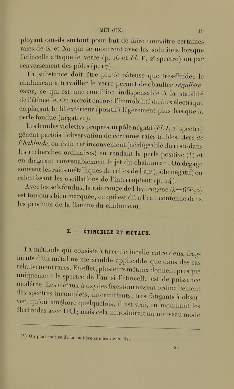 ployant ont-ils surtout pour but de faire connaître certaines raies de R et Na qui se montrent avec les solutions lorsque l'étincelle attaque le verre (p. i6 et PL V, 2'= spectre) ou par renversement des pôles (p. ly). La substance doit être plutôt pâteuse que très-fluide; le chalumeau à travailler le verre permet de chauffer régulière- ment, ce qui est une condition indispensable à la stabilité de l'étincelle. On accroît encore l'immobilité du flux électrique en plaçant le fil extérieur (positif) légèrement plus bas que h\ perle fondue (négative). Les bandes violettes propres au pôle négatif (/»/. /, 2.^ spectre) gênent parfois l'observation de certaines raies faibles. Avec de l'habitude, on évite cet inconvénient (négligeable du reste dans les recherches ordinaires) en rendant la perle positive (*) et en dirigeant convenablement le jet du chalumeau. On dégage souvent les raies métalliques de celles de l'air (pôle négatif) en ralentissant les oscillations de l'interrupteur (p. 14). Avec les sels fondus, la raie rouge de l'hydrogène (>.=656,2) est toujours bien marquée, ce qui est dû àïeau contenue dans les produits de la flamme du chalumeau. X. — ÉTINCELLE ET MÉTAUX. La méthode qui consiste à tirer l'étincelle entre deux fra»-- ments d'un métal ne me semble applicable que dans des cas relativement rares. En effet, plusieurs métaux donnent presque uniquement le spectre de l'air si l'étincelle est de puissance modérée. Les métaux à oxydes fixes fournissent ordinairement des spectres incomplets, intermittents, très-fatigants à obser- ver, qu'on améliore quelquefois, il est vrai, en mouillant les électrodes avec H Cl ; mais cela introduirait un nouveau mode (') On peut mettre de la matière sur les deux (ils. 2.