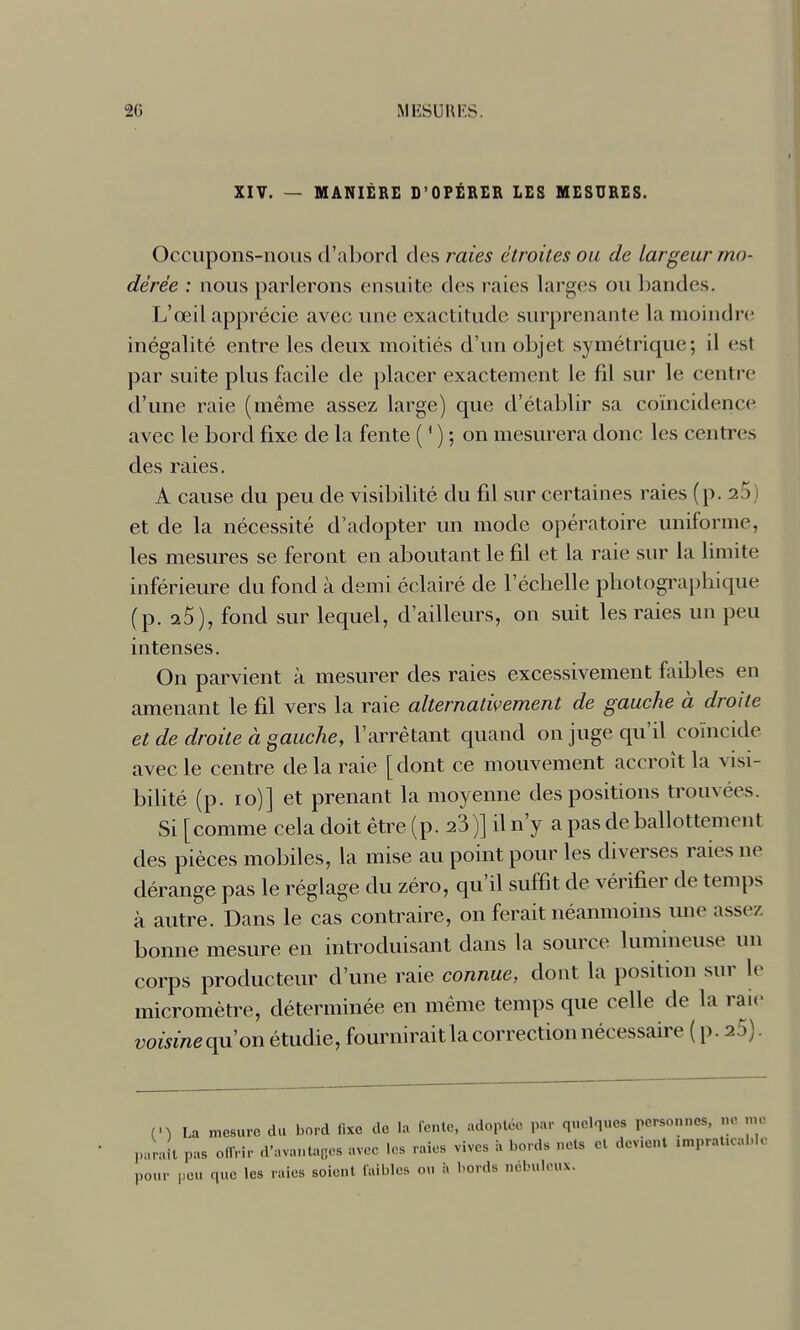 2G MIÎSUIIKS. XIV. — MANIÈRE D'OPÉRER LES MESURES. Occupons-nous d'abord des raies étroites ou de largeur mo- dérée : nous parlerons ensuite des raies larges ou l^andcs. L'œil apprécie avec une exactitude surprenante la moindre inégalité entre les deux moitiés d'un objet symétrique; il est par suite plus facile de })lacer exactement le fil sur le centre d'une raie (même assez large) que d'établir sa coïncidence avec le bord fixe de la fente ( ' ) ; on mesurera donc les centres des raies. A cause du peu de visibilité du fd sur certaines raies (p. 20} et de la nécessité d'adopter un mode opératoire uniforme, les mesures se feront en aboutant le fil et la raie sur la limite inférieure du fond à demi éclairé de l'échelle photogi'apliique (p. a5), fond sur lequel, d'ailleurs, on suit les raies un peu intenses. On parvient à mesurer des raies excessivement faibles en amenant le fd vers la raie alternativement de gauche à droite et de droite à gauche, l'arrêtant quand on juge qu'il coïncide avec le centre de la raie [dont ce mouvement accroît la visi- bilité (p. 10)] et prenant la moyenne des positions trouvées. Si [comme cela doit être (p. 23)] d n'y a pas de ballottement des pièces mobiles, la mise au point pour les diverses raies ne dérange pas le réglage du zéro, qu'd suffit de vérifier de temps à autre. Dans le cas contraire, on ferait néanmoins une assez bonne mesure en introduisant dans la source lumineuse un corps producteur d'une raie connue, dont la position sur le micromètre, déterminée en même temps que celle de la raie voisine qu'on étudie, fournirait la correction nécessaire ( p. aS). (n La mesure du bord fixe de h. fente, adoptée par quelques personnes, ne me parait pas offrir d'avantaccs avec les raies vives à bords nets et devient impraticable pour peu que les raies soient faibles ou h bords nébuleux.