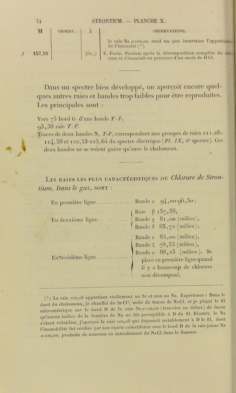 M 157,58 OnSKUY. OUSEKVATIONS, la raie Na a 100,00 rend un peu incertaine l'appréciatii de l'intunsilé ( ' ). K. Forte. Persiste après la décomposition complète du chl rure et s'évanouit en présence d'un cjt.cès de H Cl. Dans un spectre bien développé, on aperçoit encore quel- ques autres raies et Landes trop faibles pour être reproduites. Les principales sont : Vers 75 bord G d'une bande T-I<. 93,38 raie T-F. Traces de deux bandes N. T-F, correspondant aux groupes de raies 111,28- n4, 58 et 122,33-123,62 du spectre électrique {PL IX, 2« spectre). Ces deux bandes ne se voient guère qu'avec le chalumeau. Les raies les plus caractéristiques du Chlorure de Slron- tium, Dans le gaz, sont : En première ligne Bande a g4,00-96,5o; I Raie p i57,58, Eu deuxième ligne ' Bande 7 81,00 (milieu), y ( Bande (î 85,72 (milieu); Bandes 83,00 (milieu), Bande Ç 78,53 (milieu), I Bande yj 88,25 (milieu). Se Entroisième ligne j ^^^^^ première ligne quand il y a beaucoup de chlorure non décomposé. (') La raie ioo,oS appartient réellement au Sr et non au Na. Expérience : Dans le dard du chalumeau, je chaulTai du SrClS mêlé de traces de NaCl, et je plaça, le f.l microméti-ique sur le bord D de la raie Na a t00,00 (très-vive au début) de façon qu'aucun indice de la lumière de Na ne fiU perceptible à D du f.l. IMe.itcMl le Na s'étant volatilisé, j'aperçus la .-aie 100,08 qui dépassait notablement h D le f.l, dont l'immobilité fut vérifiée par son exacte coïncidence avec lobo,-d D de la ra.e jaune Na «100 00 produite de nouveau en inlroduisant du NaCl dans la flamme.