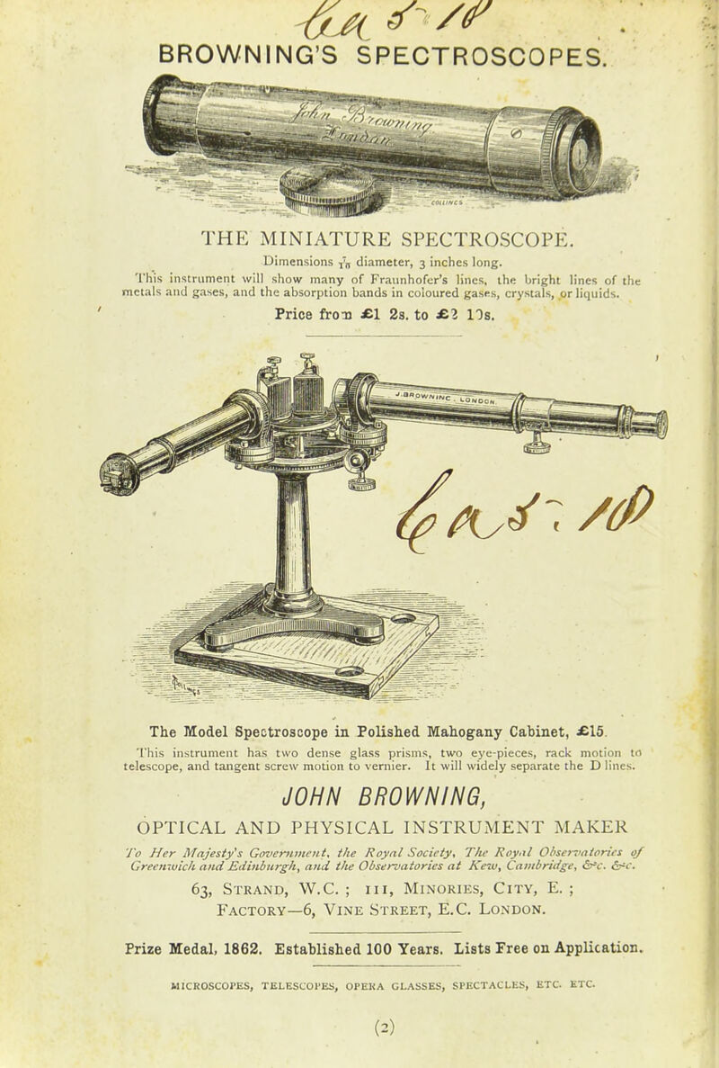 BROWNING'S SPECTROSCOPES. THE MINIATURE SPECTROSCOPE. Dimensions v„ diameter, 3 inches long. This instrument will show many of Fraunhofer's lines, the bright lines of the metals and gases, and the absorption bands in coloured gases, crystals, or liquids. Price fron £.\ 23. to £.1 lOs. The Model Spectroscope in Polislied Mahogany Cabinet, £15. This instrument has two dense glass prisms, two eye-pieces, rack motion tr> telescope, and tangent screw motion to vernier. It will widely separate the D lines. ^OHH BROWNING, OPTICAL AND PHYSICAL INSTRUMENT MAKER y'o Her Majesty's Government, the Royal Society, The Royal Ohsentntorics of Greenwich and Etiinburgh, and the Observatories at Keiu, Cambridge, &'c. S^'c. 63, Strand, W.C. ; in, Minories, City, E. ; Factory—6, Vine Street, E.C. London. Prize Medal, 1862. Established 100 Years. Lists Free on Application. MICROSCOPES, TELESCOl'ES, OPEKA GLASSES, SPECTACLES, ETC. ETC.