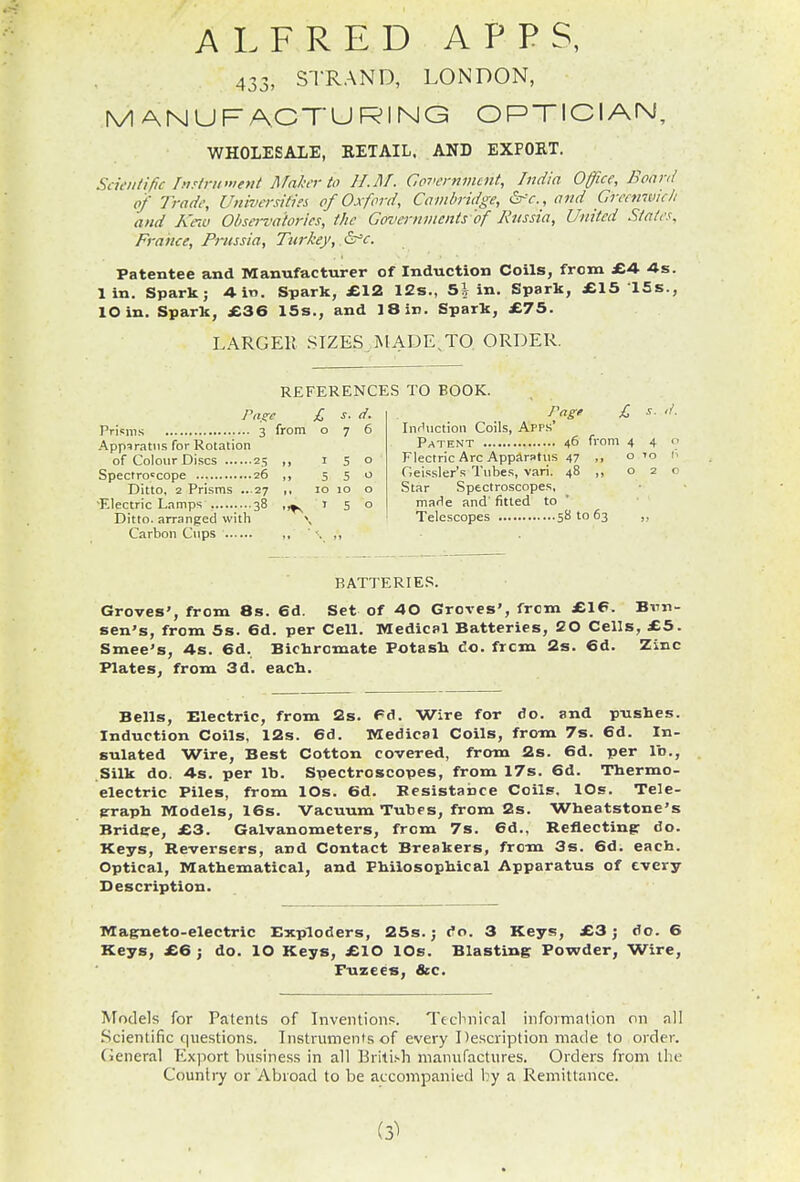 ALFRED APPS, 433, STRAND, LONDON, MANUFACTURING OPTICIAN, WHOLESALE, EETAIL. AND EXPORT. Sdeiitific hiTiriK'ient Maker to H.M. GpTi-rnmcnt, India Office, Boanl of Tradi\ Universities of Oxford, Cambridge, (SrV., and Grectmuc/i and A'nv Observatories, the Governments'of Rtissia, United Stales, France, Prussia, Turkey, &'c. Patentee and Manufacturer of Induction Coils, from £4- 4s. 1 in. Spark; 4in. Spark, £12 12s., 5^ in. Spark, £15 ISs., lOin. Spark, £36 15s., and 18 in. Spark, £75. LARGER SIZES .MADE,TO. ORDER. Pri«in.s 3 from 076 Apparatus for Rotation of Colour Discs 25 ,, 150 Spectroscope 26 ,, 5 5 o Ditto, 2 Prisms ...27 ,, 10 10 o ■Electric Lamps 38 150 Ditto, arranged with \ Carbon Cups •.  REFERENCES TO BOOK. Png' £ InrUiction Coils, App.s' Patent 46 from 44 Flectric Arc Apparatus 47 Geissler's Tubes, vari. 48 ,, o Star Spectroscopes, made and' fitted to Telescopes 58 to 63 O TO BATTERIES. Groves', from 8s. 6d. Set of 40 Groves', from £16. Bvn- sen's, from 5s. 6d. per Cell. Medical Batteries, 20 Cells, £5. Smee's, As. 6d. Bichromate Potasli do. from 2s. 6d. Zinc Plates, from 3d. eacli. Bells, Electric, from 2s. 6d. Wire for do. and pushes. Induction Coils, 12s. 6d. Medical Coils, fromi 7s. 6d. In- sulated Wire, Best Cotton covered, from 2s. 6d. per lb., Silk do. As. per lb. Spectroscopes, from 17s. 6d. Tbermo- electric Piles, from lOs. 6d. Besistance Coils. lOs. Tele- prapb Models, 16s. Vacuum Tubes, from 2s. Wheatstone's Bridcre, £3. Galvanometers, from 7s. 6d., Reflecting: do. Keys, Reversers, and Contact Breakers, from 3s. 6d. each. Optical, Mathematical, and Philosophical Apparatus of every Description. Magneto-electric Exploders, 25s.; do. 3 Keys, £3; do. 6 Keys, £6 ; do. lO Keys, £10 lOs. Blasting Powder, Wire, Puzees, &c. Models for Patents of Inventions. Technical infovmalion on all Scientific questions. Instruments of every Description made to order. General Export business in all Brili.'-h manufactures. Orders from the Country or Abroad to be accompanied by a Remittance. (3^