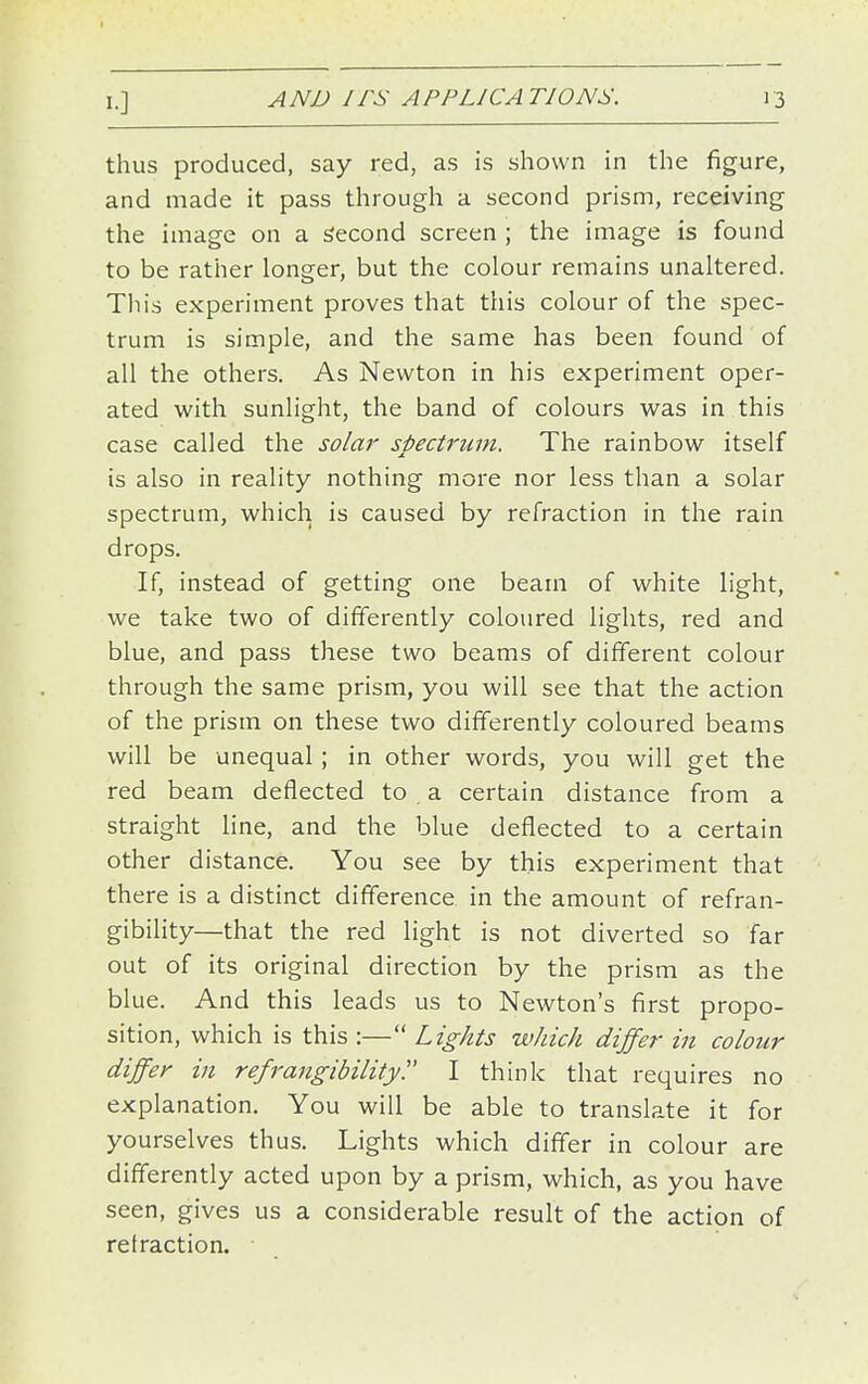 thus produced, say red, as is shown in the figure, and made it pass through a second prism, receiving the image on a Second screen ; the image is found to be rather longer, but the colour remains unaltered. Til is experiment proves that this colour of the spec- trum is simple, and the same has been found of all the others. As Newton in his experiment oper- ated with sunlight, the band of colours w^as in this case called the solar spectrum. The rainbow itself is also in reality nothing more nor less than a solar spectrum, which is caused by refraction in the rain drops. If, instead of getting one beam of white light, we take two of differently coloured lights, red and blue, and pass these two beams of different colour through the same prism, you will see that the action of the prism on these two differently coloured beams will be unequal; in other words, you will get the red beam deflected to a certain distance from a straight line, and the blue deflected to a certain other distance. You see by this experiment that there is a distinct difference in the amount of refran- gibility—that the red light is not diverted so far out of its original direction by the prism as the blue. And this leads us to Newton's first propo- sition, which is this :— Lights which differ in colour differ in refrangibility!' I think that requires no explanation. You will be able to translate it for yourselves thus. Lights which differ in colour are differently acted upon by a prism, which, as you have seen, gives us a considerable result of the action of retraction.