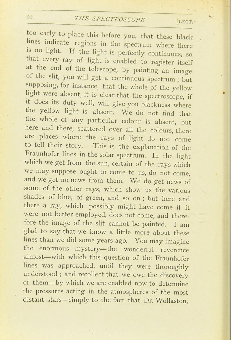 too early to place this before you, that these black lines indicate regions in the spectrum where there IS no light. If the light is perfectly continuous, so that every ray of light is enabled to register itself at the end of the telescope, by painting an image of the slit, you will get a continuous spectrum ; but supposing, for instance, that the whole of the yellow light were absent, it is clear that the spectroscope, if it does its duty well, will give you blackness where the yellow light is absent. We do not find that the whole of any particular colour is absent, but here and there, scattered over all the colours, there are places where the rays of light do not come to tell their story. This is the explanation of the Fraunhofer lines in the solar spectrum. In the light which we get from the sun, certain of the rays which we may suppose ought to come to us, do not come, and we get no news from them. We do get news of some of the other rays, which show us the various shades of blue, of green, and so on ; but here and there a ray, which possibly might have come if it were not better employed, does not come, and there- fore the image of the slit cannot be painted. I am glad to say that we know a little more about these lines than we did some years ago. You may imagine the enormous mystery—the wonderful reverence almost—with which this question of the Fraunhofer lines was approached, until they were thoroughly understood ; and recollect that we owe the discovery of them—by which we are enabled now to determine the pressures acting in the atmospheres of the most distant stars—simply to the fact that Dr. Wollaston,