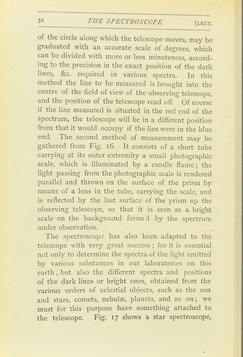 of the circle along which the telescope moves, may be graduated with an accurate scale of degrees, which can be divided with more or less minuteness, accord- ing to the precision in the exact position of the dark lines, &c. required in various spectra. In this method the line to be measured is brought into the centre of the field of view of the observing telescope, and the position of the telescope read off. Of course if the line measured is situated in the red end of the spectrum, the telescope will be in a different position from that it would occupy if the line were in the blue end. The second method of measurement may be gathered from Fig. i6. It consists of a short tube carrying at its outer extremity a small photographic scale, which is illuminated by a candle flame; the light passing from the photographic scale is rendered parallel and thrown on the surface of the prism by means of a lens in the tube, carrying the scale, and is reflected by the last surface of the prism up the observing telescope, so that it is seen as a bright scale on the background forme d by the spectrum under observation. The spectroscope has also been adapted to the telescope with very great success ; for it is essential not only to determine the spectra of the light emitted by various substances in our laboratories on this earth, but also the different spectra and positions of the dark lines or bright ones, obtained from the various orders of celestial objects, such as the sun and stars, comets, nebulae, planets, and so on; we must for this purpose have something attached to the telescope. Fig. 17 shows a star spectroscope,