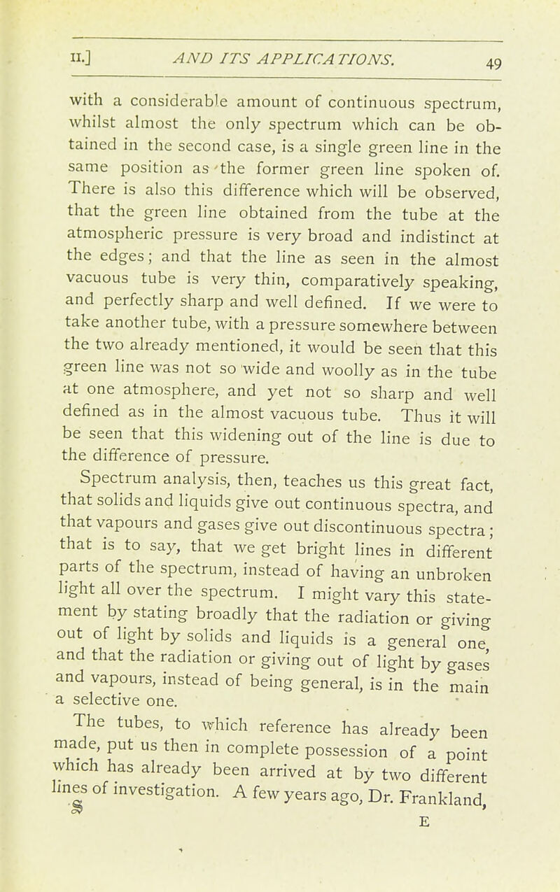 49 with a considerable amount of continuous spectrum, whilst almost the only spectrum which can be ob- tained in the second case, is a single green line in the same position as'the former green hne spoken of. There is also this difference which will be observed, that the green line obtained from the tube at the atmospheric pressure is very broad and indistinct at the edges; and that the line as seen in the almost vacuous tube is very thin, comparatively speaking, and perfectly sharp and well defined. If we were to take another tube, with a pressure somewhere between the two already mentioned, it would be seen that this green line was not so wide and woolly as in the tube at one atmosphere, and yet not so sharp and well defined as in the almost vacuous tube. Thus it will be seen that this widening out of the line is due to the difference of pressure. Spectrum analysis, then, teaches us this great fact, that solids and liquids give out continuous spectra, and that vapours and gases give out discontinuous spectra; that is to say, that we get bright lines in different parts of the spectrum, instead of having an unbroken light all over the spectrum. I might vary this state- ment by stating broadly that the radiation or giving out of light by solids and liquids is a general one and that the radiation or giving out of light by gases and vapours, instead of being general, is in the main a selective one. The tubes, to which reference has already been made, put us then in complete possession of a point which has already been arrived at by two different lines of mvestigation. A few years ago, Dr. Frankland, E