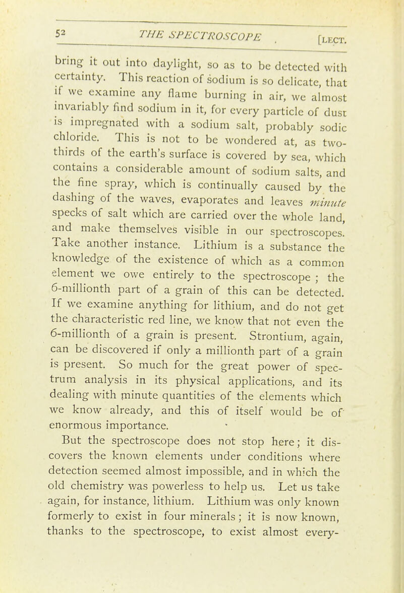 bring- it out into daylight, so as to be detected with certainty. This reaction of sodium is so deHcate, that if we examine any flame burning in air, we almost mvariably find sodium in it, for every particle of dust is impregnated with a sodium salt, probably sodic chloride. This is not to be wondered at, as two- thirds of the earth's surface is covered by sea, which contains a considerable amount of sodium salts, and the fine spray, which is continually caused by the dashing of the waves, evaporates and leaves minute specks of salt which are carried over the whole land, and make themselves visible in our spectroscopes! Take another instance. Lithium is a substance the knowledge of the existence of which as a comm.on element we owe entirely to the spectroscope ; the 6-miIlionth part of a grain of this can be detected. If we examine anything for lithium, and do not get the characteristic red line, we know that not even the 6-millionth of a grain is present. Strontium, again, can be discovered if only a millionth part of a grain is present. So much for the great power of spec- trum analysis in its physical applications, and its dealing with minute quantities of the elements which we know already, and this of itself would be of enormous importance. But the spectroscope does not stop here; it dis- covers the known elements under conditions where detection seemed almost impossible, and in which the old chemistry v/as powerless to help us. Let us take again, for instance, lithium. Lithium was only known formerly to exist in four minerals ; it is now known, thanks to the spectroscope, to exist almost every-