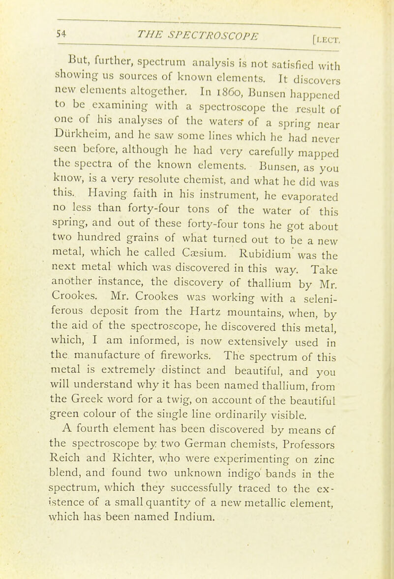 But, further, spectrum analysis is not satisfied with showing us sources of known elements. It discovers new elements altogether. In i860, Bunsen happened to be examining with a spectroscope the result of one of his analyses of the waters' of a spring near Durkheim, and he saw some lines which he had never seen before, although he had very carefully mapped the spectra of the known elements. Bunsen, as you know, is a very resolute chemist, and what he did was this. Having faith in his instrument, he evaporated no less than forty-four tons of the water of this spring, and out of these forty-four tons he got about two hundred grains of what turned out to be a new metal, which he called Caesium. Rubidium' was the next metal which v/as discovered in this way. Take another instance, the discovery of thallium by Mr. Crookes. Mr, Crookes was working with a seleni- ferous deposit from the Hartz mountains, when, by the aid of the spectroscope, he discovered this metal, which, I am informed, is now extensively used in the. manufacture of fireworks. The spectrum of this metal is extremely distinct and beautiful, and you will understand why it has been named thallium, from the Greek word for a twig, on account of the beautiful green colour of the single line ordinarily visible. A fourth element has been discovered by means of the spectroscope by two German chemists, Professors Reich and Richter, who were experimenting on zinc blend, and found tv/o unknown indigo bands in the spectrum, which they successfully traced to the ex- istence of a small quantity of a new metallic element, which has been named Indium.