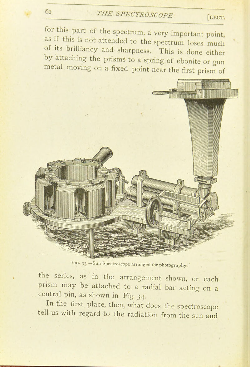 [lect. for this part of the spectrum, a very important point as if this is not attended to the spectrum loses much of Its bnlhancy and sharpness. This is done either by attaching the prisms to a spring of ebonite or gun metal moving on a fixed point near the first prism of 33--Sun Spectroscope arranged for photography. the series, as in the arrangement shown, or each prism may be attached to a radial bar acting on a central pin, as shown in Fig 34. In the first place, then, what does the spectroscope tell us with regard to the radiation from the sun and