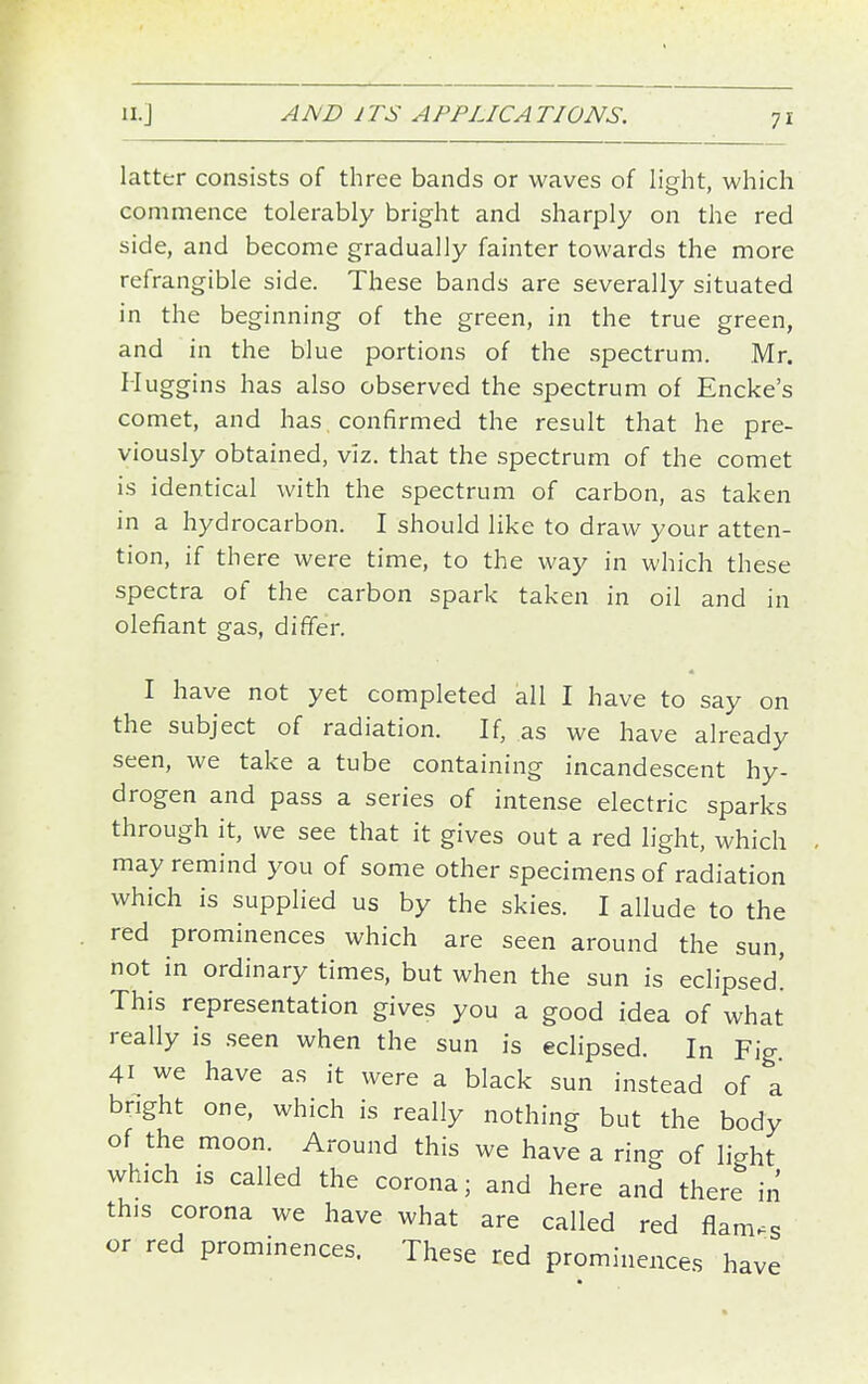 latter consists of three bands or waves of light, which commence tolerably bright and sharply on the red side, and become gradually fainter towards the more refrangible side. These bands are severally situated in the beginning of the green, in the true green, and in the blue portions of the spectrum. Mr. Muggins has also observed the spectrum of Encke's comet, and has confirmed the result that he pre- viously obtained, viz. that the spectrum of the comet is identical with the spectrum of carbon, as taken in a hydrocarbon. I should like to draw your atten- tion, if there were time, to the way in which these spectra of the carbon spark taken in oil and in olefiant gas, differ. I have not yet completed all I have to say on the subject of radiation. If, as we have already seen, we take a tube containing incandescent hy- drogen and pass a series of intense electric sparks through it, we see that it gives out a red light, which may remind you of some other specimens of radiation which is supplied us by the skies. I allude to the red prominences which are seen around the sun, not in ordinary times, but when the sun is eclipsed! This representation gives you a good idea of what really is .seen when the sun is eclipsed. In Fig 41 we have as it were a black sun instead of a bright one, which is really nothing but the body of the moon. Around this we have a ring of light which IS called the corona; and here and there in this corona we have what are called red flames or red prominences. These red prominences have