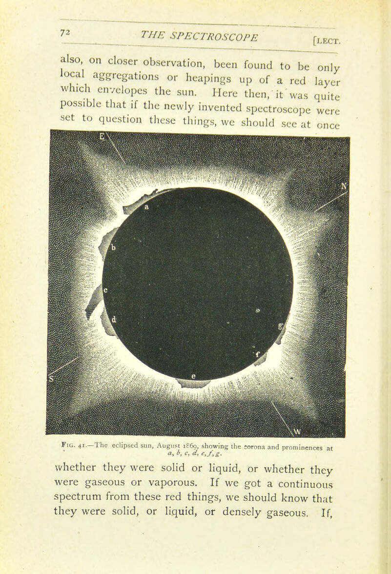 also, on closer observation, been found to be only local aggregations or heapings up of a red layer which envelopes the sun. Here then, it was quite possible that if the newly invented spectroscope were set to question these things, we should see at once Fig. 41.—The eclipsed sun, August 1869, showing the :orona and prominences at a, b, c, d, e,f, g. whether they were solid or liquid, or whether they were gaseous or vaporous. If we got a continuous spectrum from these red things, we should know that they were solid, or liquid, or densely gaseous. If,