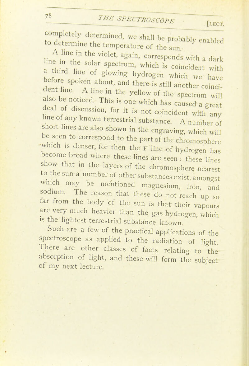 ^CTROSCOPE [lect. completely determined, we shall be probably enabled to determmc the temperature of the sun A line in the violet, again, corresponds with a dark l.ne n the solar spectrum, which is coincident with a third hne of glowm^ hydrogen which we have before spoken about, and there is still another coinci dent hne. A Ime in the yellow of the spectrum w 1 also be noticed. This is one which has caused a grea deal of d,scussion, for it is not coincident with any hne of any known terrestrial substance. A number of short hues are also shown in the engraving, which will be seen to correspond to the part of the chromosphere which IS denser, for then the F'Jine of hydrogen has become broad where these lines are seen : these lines show that in the layers of the chromosphere nearest to the sun a number of other substances exist, amongst which may be mentioned magnesium, iron, and sodium. The reason that these do not reach up so far from the body of the sun is that their vapours are very much heavier than the gas hydrogen, which is the lightest terrestrial substance known. Such are a few of the practical applications of the spectroscope as applied to the radiation of light. There are other classes of facts relating to *the absorption of light, and these will form the subject of my next lecture.