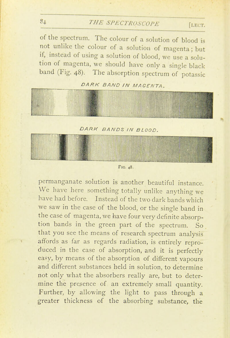 of the spectrum. The colour of a solution of blood is not unlike the colour of a solution of magenta; but if, instead of using a solution of blood, we use a solu- tion of magenta, we should have only a single black- band (Fig. 48). The absorption spectrum of potassic DARK BAND IN MAGENTA. DARK BANDS IN BLOOD. Fig. 48. permanganate solution is another beautiful instance. We have here something totall}^ unlike anything we have had before. Instead of the two dark bands which we saw in the case of the blood, or the single band in the case of magenta, we have four very definite absorp- tion bands in the green part of the spectrum. So that you see the means of research spectrum analysis affords as far as regards radiation, is entirely repro- duced in the case of absorption, and it is perfectly easy, by means of the absorption of different vapours and different substances held in solution, to determine not only what the absorbers really are, but to deter- mine the presence of an extremely small quantity. Further, by allowing the light to pass through a greater thickness of the absorbing substance, the