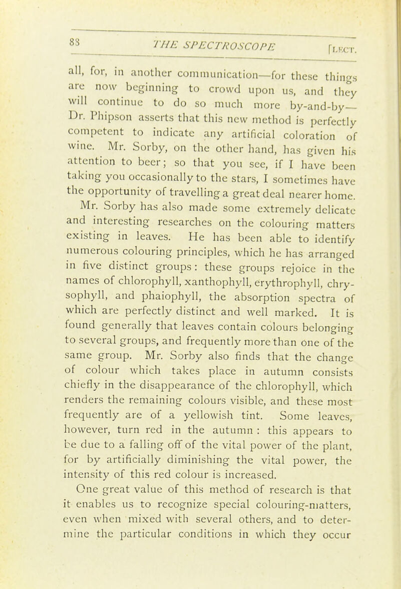 fl-KCT. all, for, in another communication—for these things are now beginning to crowd upon us, and they will continue to do so much more by-and-by— Dr. Phipson asserts that this new method is perfectly competent to indicate any artificial coloration of wine. Mr. Sorby, on the other hand, has given his attention to beer; so that you see, if I have been taking you occasionally to the stars, I sometimes have the opportunity of travelling a great deal nearer home. Mr. Sorby has also made some extremely delicate and interesting researches on the colouring matters existing in leaves. He has been able to identify numerous colouring principles, which he has arranged in five distinct groups: these groups rejoice in the names of chlorophyll, xanthophyll, erythrophyll, chry- sophyll, and phaiophyll, the absorption spectra of which are perfectly distinct and well marked. It is found generally that leaves contain colours belonging to several groups, and frequently more than one of the same group. Mr. Sorby also finds that the change of colour which takes place in autumn consists chiefly in the disappearance of the chlorophyll, which renders the remaining colours visible, and these most frequently are of a yellowish tint. Some leaves, however, turn red in the autumn : this appears to be due to a falling off of the vital power of the plant, for by artificially diminishing the vital power, the intensity of this red colour is increased. One great value of this method of research is that it enables us to recognize special colouring-matters, even when mixed with several others, and to deter- mine the particular conditions in which they occur