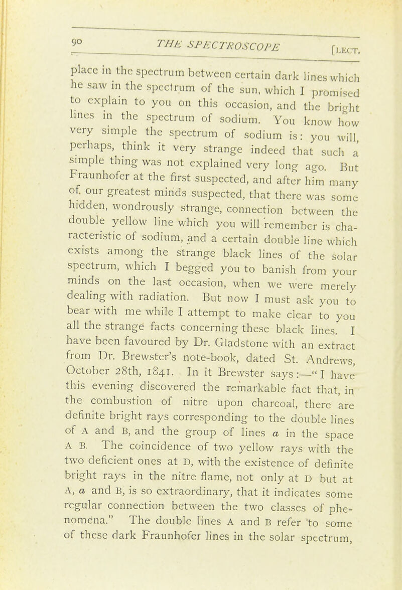 [l.KCT. place in the spectrum between certain dark lines which he saw in the spectrum of the sun. which I promised to explain to you on this occasion, and the bri-ht lines in the spectrum of sodium. You know how very simple the spectrum of sodium is: you will perhaps, think it very strange indeed that such a simple thing was not explained very long ago But Fraunhofer at the first suspected, and after him many of our greatest minds suspected, that there was some hidden, wondrously strange, connection between the double yellow line which you will remember is cha- racteristic of sodium, and a certain double line which exists among the strange black lines of the solar you to banish from your minds on the last occasion, when we were merely dealing with radiation. But now I must ask you to bear with me while I attempt to make clear to you all the strange facts concerning these black lines. I have been favoured by Dr. Gladstone with an extract from Dr. Brewster's note-book, dated St. Andrews, October 28th, 1841. In it Brewster says :— I have this evening discovered the remarkable fact that, in the combustion of nitre upon charcoal, there are definite bright rays corresponding to the double lines of A and B, and the group of lines a in the space A B, The coincidence of two yellow rays with the two deficient ones at D, with the existence of definite bright rays in the nitre flame, not only at D but at A, a and B, is so extraordinary, that it indicates some regular connection between the two classes of phe- nomena. The double lines A and B refer to some of these dark Fraunhofer lines in the solar spectrum,