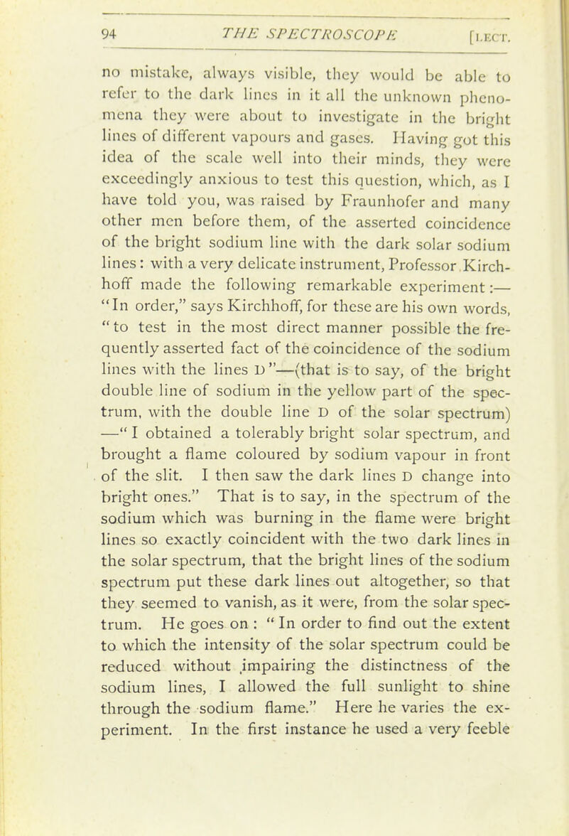 no mistake, always visible, they would be able to refer to the dark lines in it all the unknown pheno- mena they were about to investigate in the bright lines of different vapours and gases. Having got this idea of the scale well into their minds, they were exceedingly anxious to test this question, which, as I have told you, was raised by Fraunhofer and many other men before them, of the asserted coincidence of the bright sodium line with the dark solar sodium lines: with a very delicate instrument, Professor Kirch- hoff made the following remarkable experiment:— In order, says Kirchhoff, for these are his own words, to test in the most direct manner possible the fre- quently asserted fact of the coincidence of the sodium lines with the lines D —(that is to say, of the bright double line of sodium in the yellow part of the spec- trum, with the double line D of the solar spectrum) — I obtained a tolerably bright solar spectrum, and brought a flame coloured by sodium vapour in front of the slit. I then saw the dark lines D change into bright ones. That is to say, in the spectrum of the sodium which was burning in the flame were bright lines so exactly coincident with the two dark lines in the solar spectrum, that the bright lines of the sodium spectrum put these dark lines out altogether, so that they seemed to vanish, as it were, from the solar spec- trum. He goes on :  In order to find out the extent to which the intensity of the solar spectrum could be reduced without .impairing the distinctness of the sodium lines, I allowed the full sunlight to shine through the sodium flame. Here he varies the ex- periment. In the first instance he used a very feeble