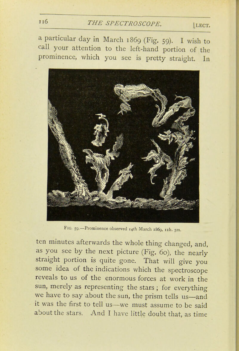 Llect. a particular day in March 1869 (Fig. 59). I wish to call your attention to the left-hand portion of the prominence, which you see is pretty straight. In Fig. 59.—Prominence observed 14th March 1869, h. ten minutes afterwards the whole thing changed, and, as you see by the next picture (Fig. 60), the nearly straight portion is quite gone. That will give you some idea of the indications which the spectroscope reveals to us of the enormous forces at work in the sun, merely as representing the stars ; for everything we have to say about the sun, the prism tells us—and it was the first to tell us—we must assume to be said about the stars. And I have little doubt that, as time