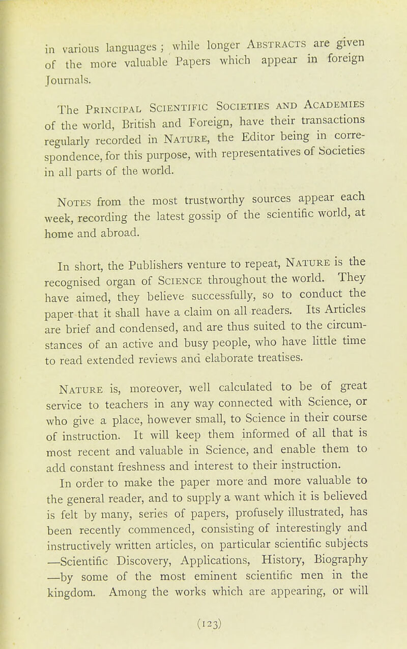 in various languages; while longer Abstracts are given of the more valuable Papers which appear in foreign Journals. The Principal Scientific Societies and Academies of the world, British and Foreign, have their transactions regularly recorded in Nature, the Editor being in corre- spondence, for this purpose, with representatives of Societies in all parts of the world. Notes from the most trustworthy sources appear each week, recording the latest gossip of the scientific world, at home and abroad. In short, the Publishers venture to repeat. Nature is the recognised organ of Science throughout the world. They have aimed, they believe successfully, so to conduct the paper that it shall have a claim on all readers. Its Articles are brief and condensed, and are thus suited to the circum- stances of an active and busy people, who have little time to read extended reviews and elaborate treatises. Nature is, moreover, well calculated to be of great service to teachers in any way connected with Science, or who give a place, however small, to Science in their course of instruction. It will keep them informed of all that is most recent and valuable in Science, and enable them to add constant freshness and interest to their instruction. In order to make the paper more and more valuable to the general reader, and to supply a want which it is beUeved is felt by many, series of papers, profusely illustrated, has been recently commenced, consisting of interestingly and instructively written articles, on particular scientific subjects —Scientific Discovery, Applications, History, Biography —by some of the most eminent scientific men in the kingdom. Among the works which are appearing, or will