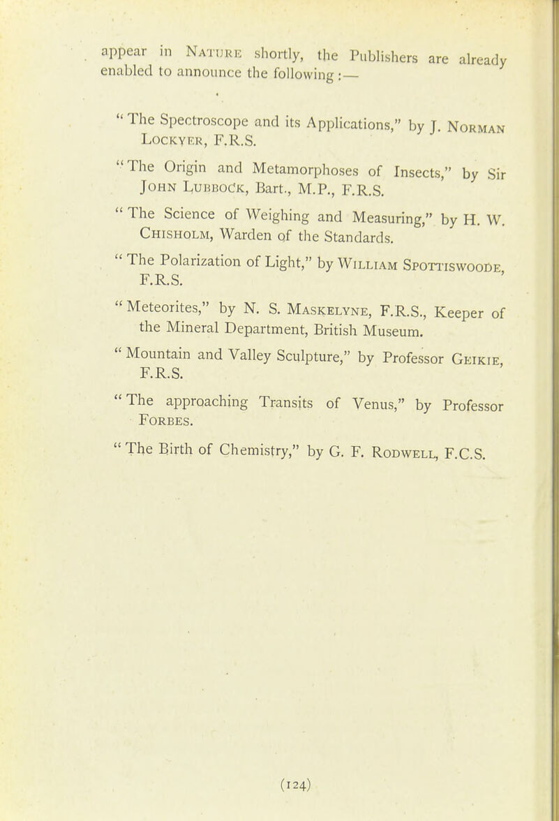 appear in Nature shortly, the Publishers are already enabled to announce the following :  The Spectroscope and its Applications, by J. Norman LOCKYF.K, F.R.S. The Origin and Metamorphoses of Insects, by Sir John L,ubboCk, Bart., M.P., F.R.S.  The Science of Weighing and Measuring, by H. W, Chisholm, Warden of the Standards.  The Polarization of Light, by William Spoti-iswooDe F.R.S.  Meteorites, by N. S. Maskelyne, F.R.S., Keeper of the Mineral Department, British Museum.  Mountain and Valley Sculpture, by Professor Geikie F.R.S. The approaching Transits of Venus, by Professor Forbes. The Birth of Chemistry, by G. F. Rodwell, F.C.S.