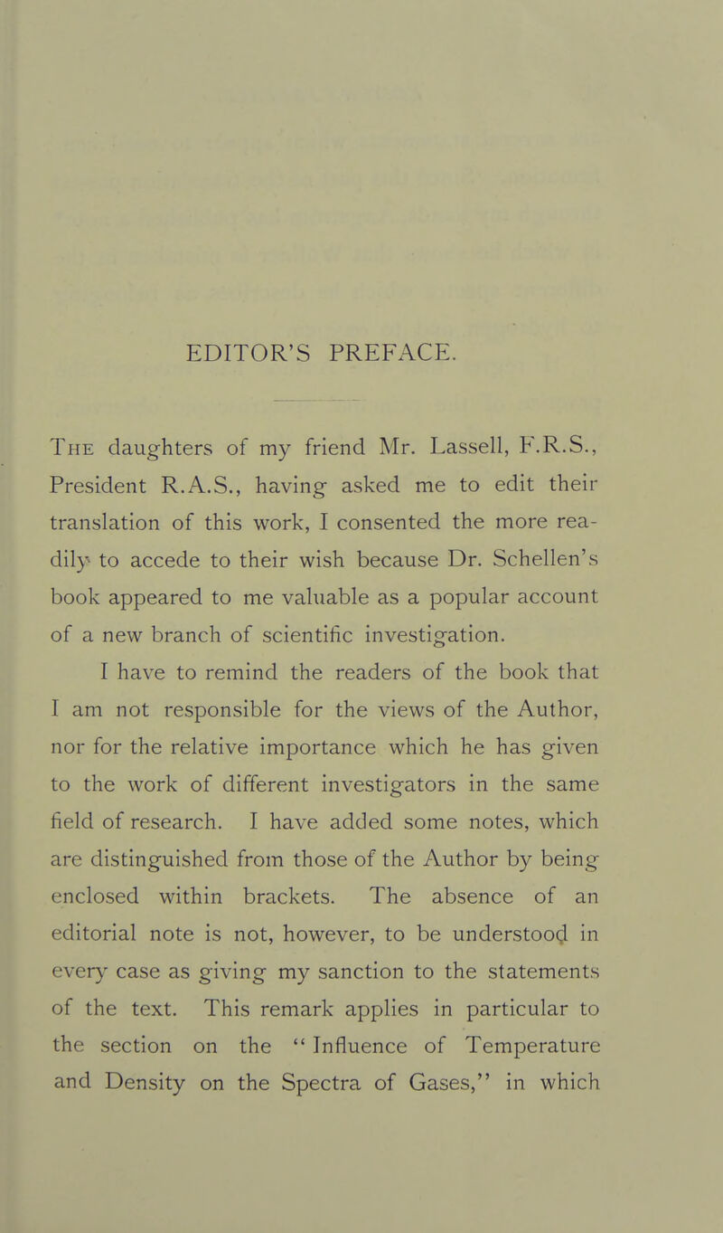 EDITOR'S PREFACE. The daughters of my friend Mr. Lassell, F.R.S., President R.A.S., having asked me to edit their translation of this work, I consented the more rea- dil}- to accede to their wish because Dr. Schellen's book appeared to me vahiable as a popular account of a new branch of scientific investigation. I have to remind the readers of the book that I am not responsible for the views of the Author, nor for the relative importance which he has given to the work of different investigators in the same field of research. I have added some notes, which are distinguished from those of the Author by being enclosed within brackets. The absence of an editorial note is not, however, to be understood in every case as giving my sanction to the statements of the text. This remark applies in particular to the section on the  Influence of Temperature and Density on the Spectra of Gases, in which