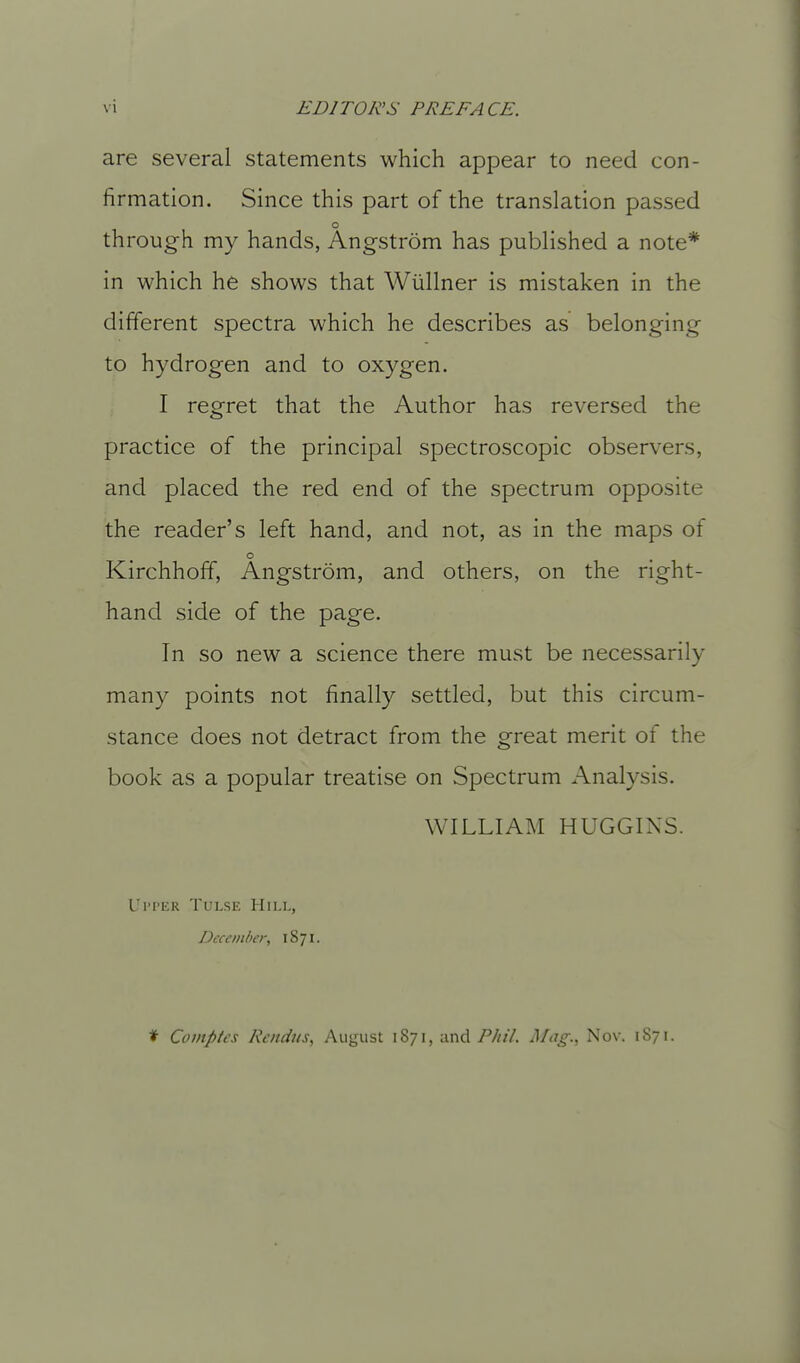 are several statements which appear to need con- firmation. Since this part of the translation passed through my hands, Angstrom has published a note* in which he shows that Wiillner is mistaken in the different spectra which he describes as belonging to hydrogen and to oxygen. I regret that the Author has reversed the practice of the principal spectroscopic observers, and placed the red end of the spectrum opposite the reader's left hand, and not, as in the maps of o Kirchhoff, Angstrom, and others, on the right- hand side of the page. In so new a science there must be necessarily many points not finally settled, but this circum- stance does not detract from the great merit of the book as a popular treatise on Spectrum Analysis. WILLIAM HUGGINS. Ul'I'IiR TULSE HlI.L, December, 1871. ♦ Covtptes Rendus, August 1871, and P/iil. i\Iiig., Nov. 1871.