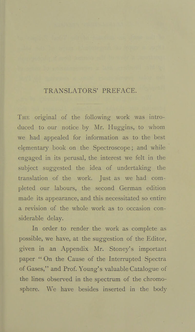 TRANSLATORS' PREFACE. The original of the following work was intro- duced to our notice by Mr. Huggins, to whom we had appealed for information as to the best elementary book on the Spectroscope; and while engaged in its perusal, the interest we felt in the subject suggested the idea of undertaking the translation of the work. Just as we had com- pleted our labours, the second German edition made its appearance, and this necessitated so entire a revision of the whole work as to occasion con- siderable delay. In order to render the work as complete as possible, we have, at the suggestion of the Editor, given in an Appendix Mr. Stoney's important paper  On the Cause of the Interrupted Spectra of Gases, and Prof. Young's valuable Catalogue of the lines observed in the spectrum of the chromo- sphere. We have besides inserted in the body