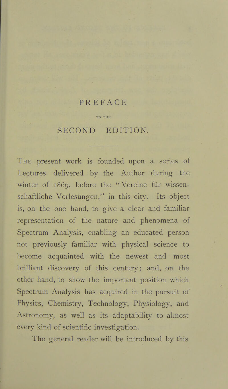 PREFACE TO THE SECOND EDITION. The present work is founded upon a series of Lectures delivered by the Author during the winter of 1869, before the  Vereine fiir wissen- schaftliche Vorlesungen, in this city. Its object is, on the one hand, to give a clear and familiar representation of the nature and phenomena of Spectrum Analysis, enabling an educated person not previously familiar with physical science to become acquainted with the newest and most brilliant discovery of this century; and, on the other hand, to show the important position which Spectrum Analysis has acquired in the pursuit of Physics, Chemistry, Technology, Physiolog}% and Astronomy, as well as its adaptability to almost every kind of scientific investigation. The general reader will be introduced by this
