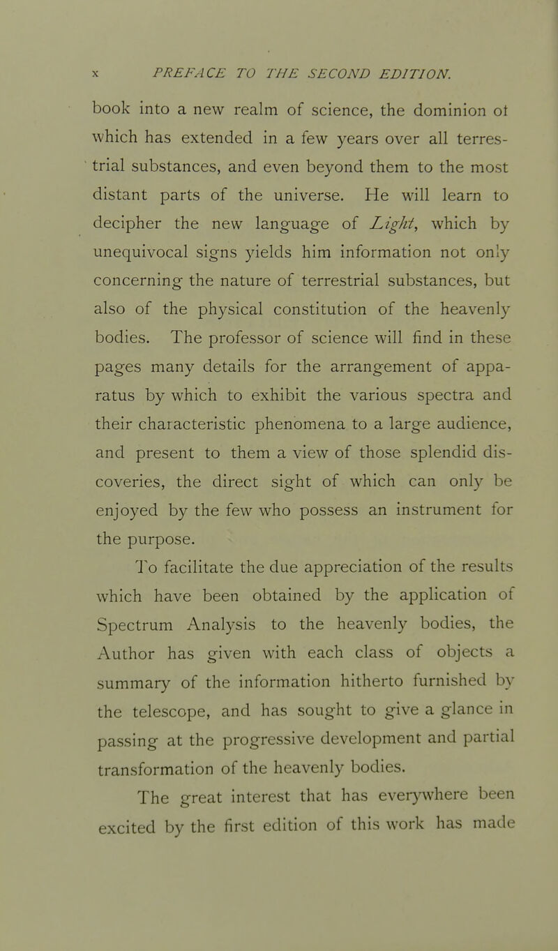 book into a new realm of science, the dominion ot which has extended in a few years over all terres- trial substances, and even beyond them to the most distant parts of the universe. He will learn to decipher the new language of Lights which by unequivocal signs yields him information not only concerning the nature of terrestrial substances, but also of the physical constitution of the heavenly bodies. The professor of science will find in these pages many details for the arrangement of appa- ratus by which to exhibit the various spectra and their characteristic phenomena to a large audience, and present to them a view of those splendid dis- coveries, the direct sight of which can only be enjoyed by the few who possess an instrument for the purpose. To facilitate the due appreciation of the results which have been obtained by the application of Spectrum Analysis to the heavenly bodies, the Author has given with each class of objects a summary of the information hitherto furnished by the telescope, and has sought to give a glance in passing at the progressive development and partial transformation of the heavenly bodies. The great interest that has everywhere been excited by the first edition of this work has made