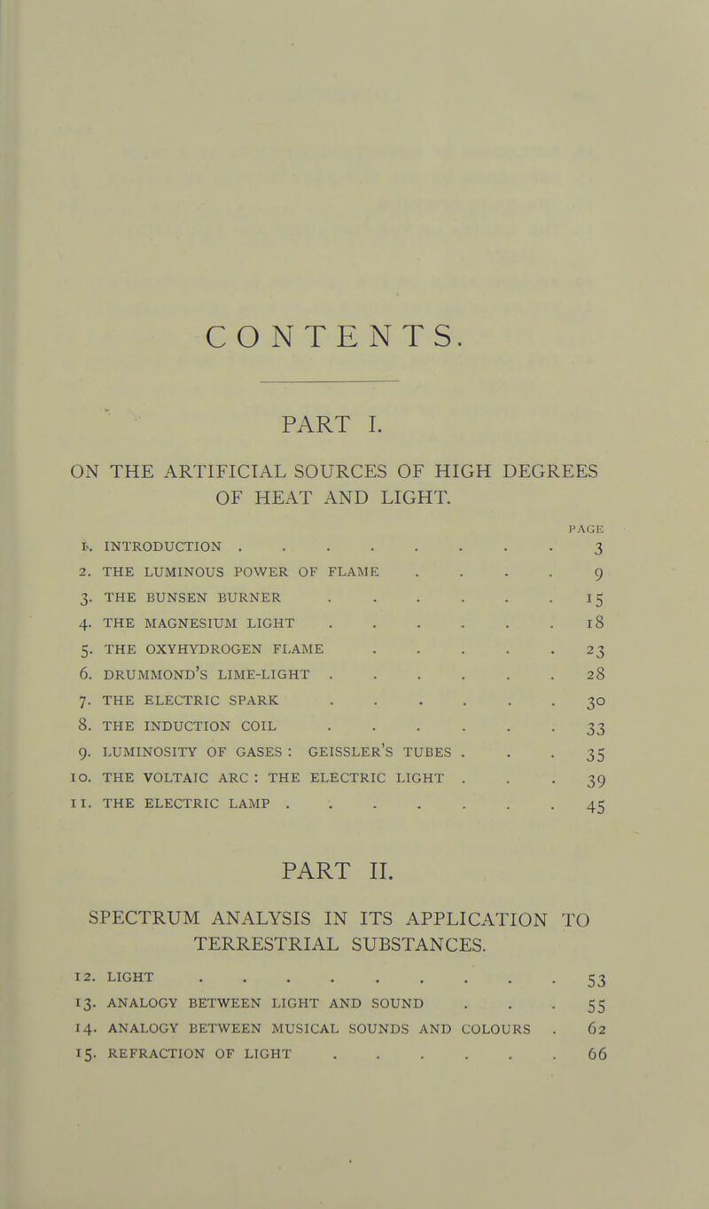 CONTENTS. PART I. ON THE ARTIFICIAL SOURCES OF HIGH DEGREES OF HEAT AND LIGHT. HAGli t, INTRODUCTION .3 2. THE LUMINOUS POWER OF FLAME .... 9 3. THE BUNSEN BURNER . . . . . -15 4. THE MAGNESIUM LIGHT 18 5. THE OXYHYDROGEN FLAME . . . . -23 6. DRUMMOND's LIME-LIGHT . . . . . .28 7. THE ELECTRIC SPARK . . . . . . 30 8. THE INDUCTION COIL •••••• 33 9. LUMINOSITY OF GASES : GEISSLEr's TUBES . . -35 10. THE VOLTAIC ARC : THE ELECTRIC LIGHT ... 39 11. THE ELECTRIC LAMP 45 PART II. SPECTRUM ANALYSIS IN ITS APPLICATION TO TERRESTRIAL SUBSTANCES. 12. LIGHT 53 13. ANALOGY BETWEEN LIGHT AND SOUND . . -55 14. ANALOGY BETWEEN MUSICAL SOUNDS AND COLOURS . 62 15. REFRACTION OF LIGHT 66