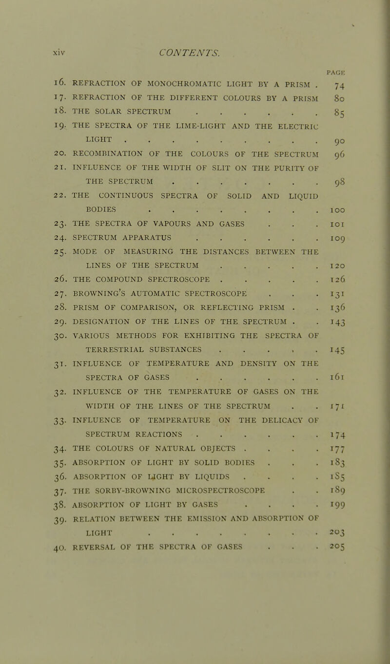 PAGI-: 16. REFRACTION OF MONOCHROMATIC LIGHT BY A PRISM . 74 17. REFRACTION OF THE DIFFERENT COLOURS BY A PRISM 80 18. THE SOLAR SPECTRUM 85 19. THE SPECTRA OF THE LIME-LIGHT AND THE ELECTRIC LIGHT 90 20. RECOMBINATION OF THE COLOURS OF THE SPECTRUM 96 21. INFLUENCE OF THE WIDTH OF SLIT ON THE PURITY OF THE SPECTRUM 98 2 2. THE CONTINUOUS SPECTRA OF SOLID AND LIQUID BODIES . . . . . . . .100 23. THE SPECTRA OF VAPOURS AND GASES . . . lOI 24. SPECTRUM APPARATUS IO9 25. MODE OF MEASURING THE DISTANCES BETWEEN THE LINES OF THE SPECTRUM I20 26. THE COMPOUND SPECTROSCOPE . . . . . 126 27. browning's AUTOMATIC SPECTROSCOPE . . • Ijl 28. PRISM OF COMPARISON, OR REFLECTING PRISM . . 136 29. DESIGNATION OF THE LINES OF THE SPECTRUM . -143 30. VARIOUS METHODS FOR EXHIBITING THE SPECTRA OF TERRESTRIAL SUBSTANCES . . . , -145 31. INFLUENCE OF TEMPERATURE AND DENSITY ON THE SPECTRA OF GASES . . . . . . 161 32. INFLUENCE OF THE TEMPERATURE OF GASES ON THE WIDTH OF THE LINES OF THE SPECTRUM . . X71 33. INFLUENCE OF TEMPERATURE ON THE DELICACY OF SPECTRUM REACTIONS 174 34. THE COLOURS OF NATURAL OBJECTS . . . -177 35. ABSORPTION OF LIGHT BY SOLID BODIES . . • 183 36. ABSORPTION OF UGHT BY LIQUIDS . . . • 1S5 37. THE SORBY-BROWNING MICROSPECTROSCOPE . .189 38. ABSORPTION OF LIGHT BY GASES . . . -199 39. RELATION BETWEEN THE EMISSION AND ABSORPTION OF LIGHT 203 40. REVERSAL OF THE SPECTRA OF GASES . . • 205