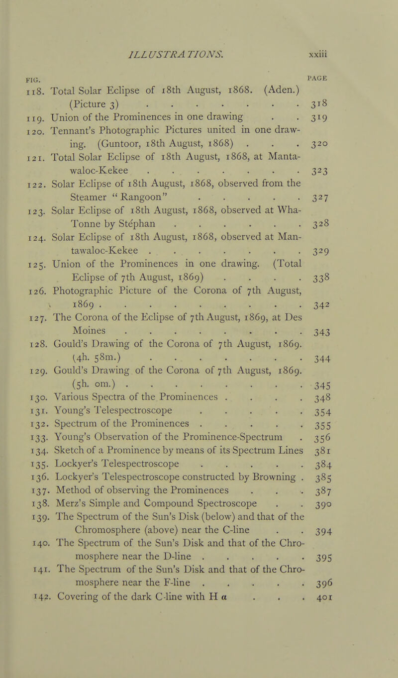 r 1 v-j. 118. Total Solar Eclipse of i8th August, 1868. (Aden.) (Picture 3) 3^8 119. Union of the Prominences in one drawing . .319 120. Tennant's Photographic Pictures united in one draw- ing. (Guntoor, i8th August, 1868) . . . 320 121. Total Solar Eclipse of i8th August, 1868, at Manta- waloc-Kekee ....... 323 122. Solar Eclipse of i8th August, 1868, observed from the Steamer Rangoon 327 123. Solar Eclipse of i8th August, 1868, observed at Wha- Tonne by Stephan . . . . . .328 124. Solar Eclipse of i8th August, 1868, observed at Man- tawaloc-Kekee . . . . . . -329 125. Union of the Prominences in one drawing. (Total Eclipse of 7th August, 1869) .... 338 126. Photographic Picture of the Corona of 7th August, 1869 ......... 342 127. The Corona of the Eclipse of 7th August, 1869, at Des Moines ........ 343 128. Gould's Drawing of the Corona of 7th August, 1869. (4h. 58m.) 344 129. Gould's Drawing of the Corona of 7th August, 1869. (5h. om.) 345 130. Various Spectra of the Prominences .... 348 131. Young's Telespectroscope . . . . -354 132. Spectrum of the Prominences . . . . -355 133. Young's Observation of the Prominence-Spectrum . 356 134. Sketch of a Prominence by means of its Spectrum Lines 381 135. Lockyefs Telespectroscope ..... 384 136. Lockyer's Telespectroscope constructed by Browning . 385 137. Method of observing the Prominences . . . 387 138. Merz's Simple and Compound Spectroscope . . 390 139. The Spectrum of the Sun's Disk (below) and that of the Chromosphere (above) near the C-line . .394 140. The Spectrum of the Sun's Disk and that of the Chro- mosphere near the D-line . . . . '395 141. The Spectrum of the Sun's Disk and that of the Chro- mosphere near the F-line 396 142. Covering of the dark C-line with Ha . . .401