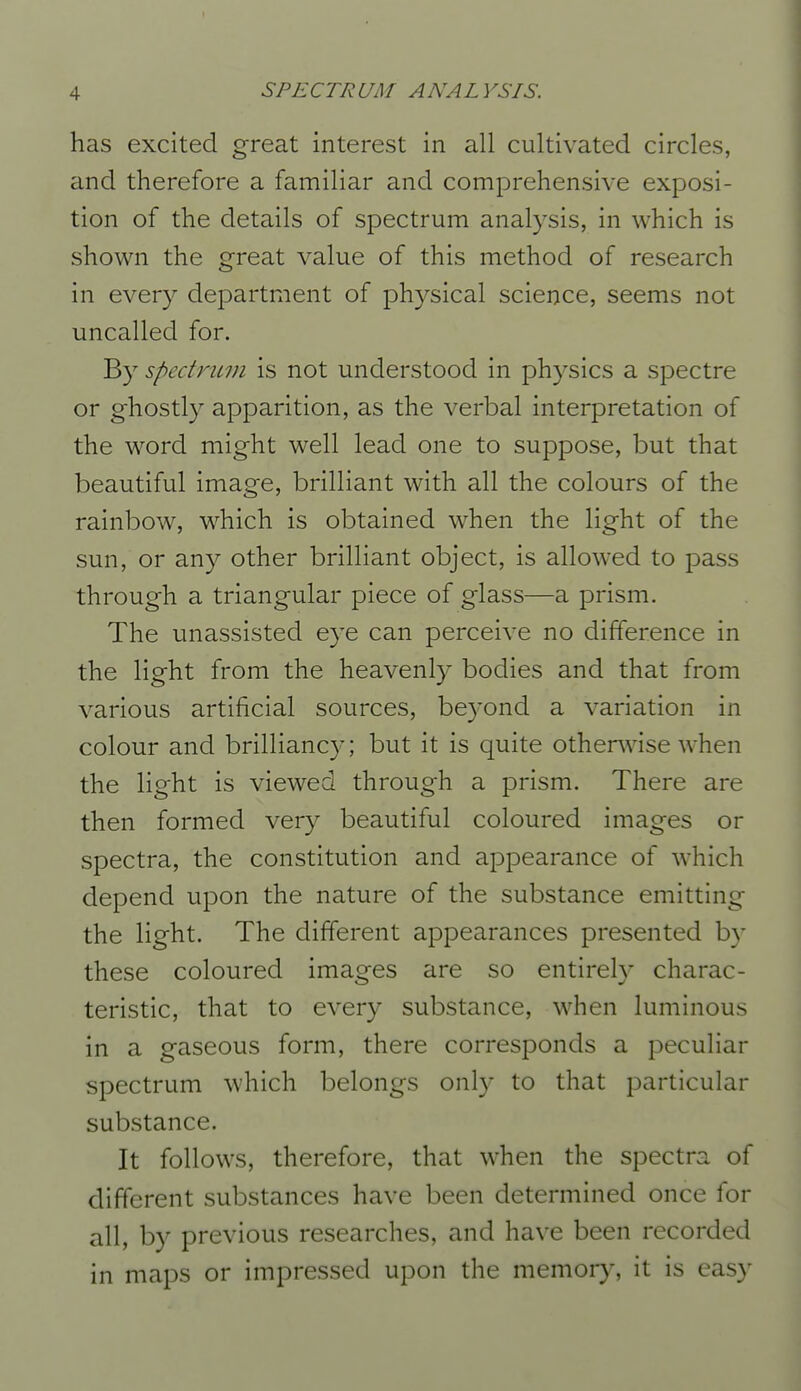 has excited great interest in all cultivated circles, and therefore a familiar and comprehensive exposi- tion of the details of spectrum analysis, in which is shown the great value of this method of research in every department of physical science, seems not uncalled for. B}^ spectrum is not understood in physics a spectre or ghostly apparition, as the verbal interpretation of the word might well lead one to suppose, but that beautiful image, brilliant with all the colours of the rainbow, which is obtained when the light of the sun, or any other brilliant object, is allowed to pass through a triangular piece of glass—a prism. The unassisted eye can perceive no difference in the light from the heavenly bodies and that from various artificial sources, beyond a variation in colour and brilliancy; but it is quite otherwise when the light is viewed through a prism. There are then formed very beautiful coloured images or spectra, the constitution and appearance of which depend upon the nature of the substance emitting the light. The different appearances presented by these coloured images are so entirely charac- teristic, that to every substance, when luminous in a gaseous form, there corresponds a peculiar spectrum which belongs only to that particular substance. It follows, therefore, that when the spectra of different substances have been determined once for all, by previous researches, and have been recorded in maps or impressed upon the memory, it is easy