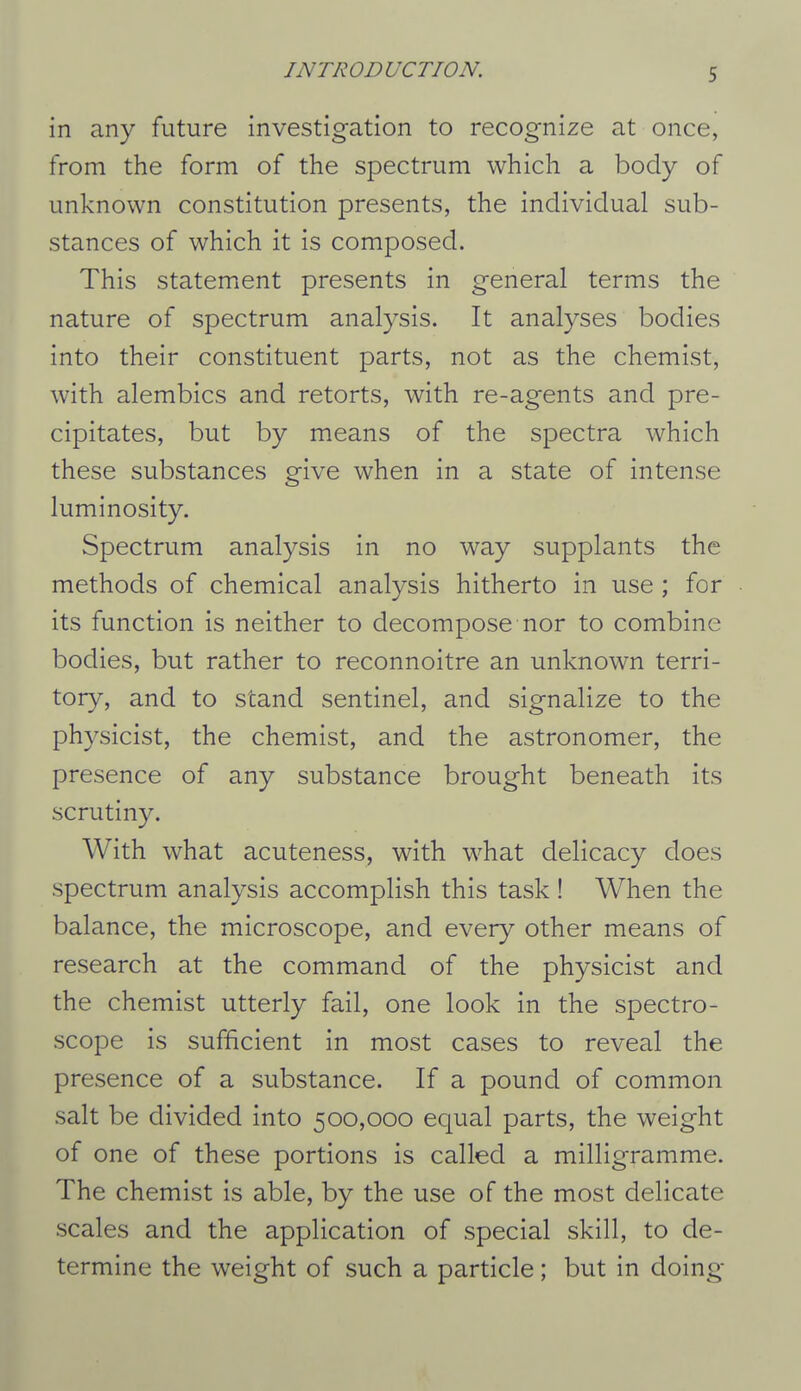 in any future investigation to recognize at once, from the form of the spectrum which a body of unknown constitution presents, the individual sub- stances of which it is composed. This statement presents in general terms the nature of spectrum analysis. It analyses bodies into their constituent parts, not as the chemist, with alembics and retorts, with re-agents and pre- cipitates, but by means of the spectra which these substances give when in a state of intense luminosity. Spectrum analysis in no way supplants the methods of chemical analysis hitherto in use ; for its function is neither to decompose nor to combine bodies, but rather to reconnoitre an unknown terri- tory, and to stand sentinel, and signalize to the physicist, the chemist, and the astronomer, the presence of any substance brought beneath its scrutiny. With what acuteness, with what delicacy does spectrum analysis accomplish this task! When the balance, the microscope, and every other means of research at the command of the physicist and the chemist utterly fail, one look in the spectro- scope is sufficient in most cases to reveal the presence of a substance. If a pound of common salt be divided into 500,000 equal parts, the weight of one of these portions is called a milligramme. The chemist is able, by the use of the most delicate scales and the application of special skill, to de- termine the weight of such a particle; but in doing