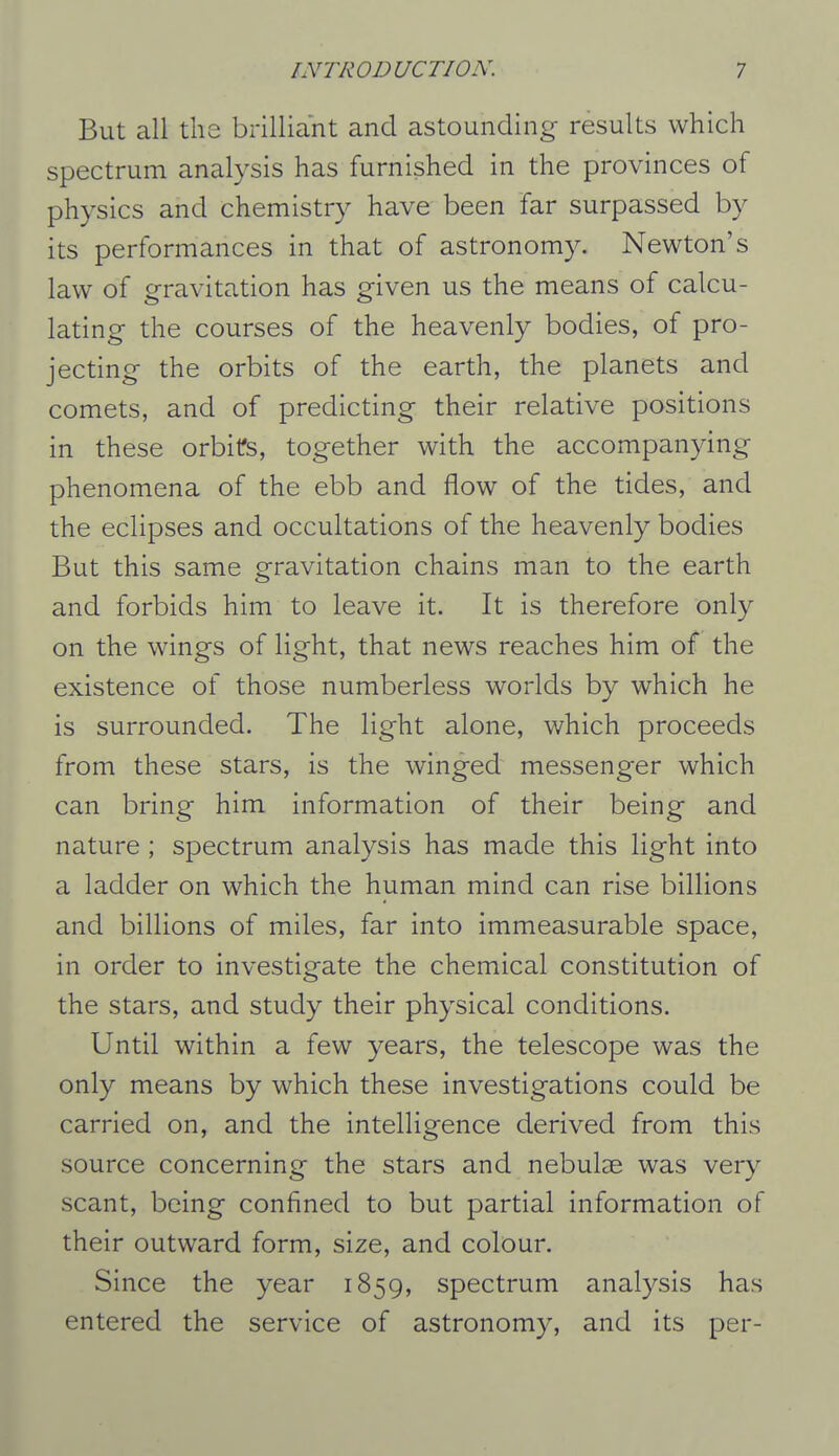 But all the brilliant and astounding results which spectrum analysis has furnished in the provinces of physics and chemistry have been far surpassed by its performances in that of astronomy. Newton's law of gravitation has given us the means of calcu- lating the courses of the heavenly bodies, of pro- jecting the orbits of the earth, the planets and comets, and of predicting their relative positions in these orbifs, together with the accompanying phenomena of the ebb and flow of the tides, and the eclipses and occultations of the heavenly bodies But this same gravitation chains man to the earth and forbids him to leave it. It is therefore only on the wings of light, that news reaches him of the existence of those numberless worlds by which he is surrounded. The light alone, which proceeds from these stars, is the winged messenger which can bring him information of their being and nature ; spectrum analysis has made this light into a ladder on which the human mind can rise billions and billions of miles, far into immeasurable space, in order to investigate the chemical constitution of the stars, and study their physical conditions. Until within a few years, the telescope was the only means by which these investigations could be carried on, and the intelligence derived from this source concerning the stars and nebulae was very scant, being confined to but partial information of their outward form, size, and colour. Since the year 1859, spectrum analysis has entered the service of astronomy, and its per-