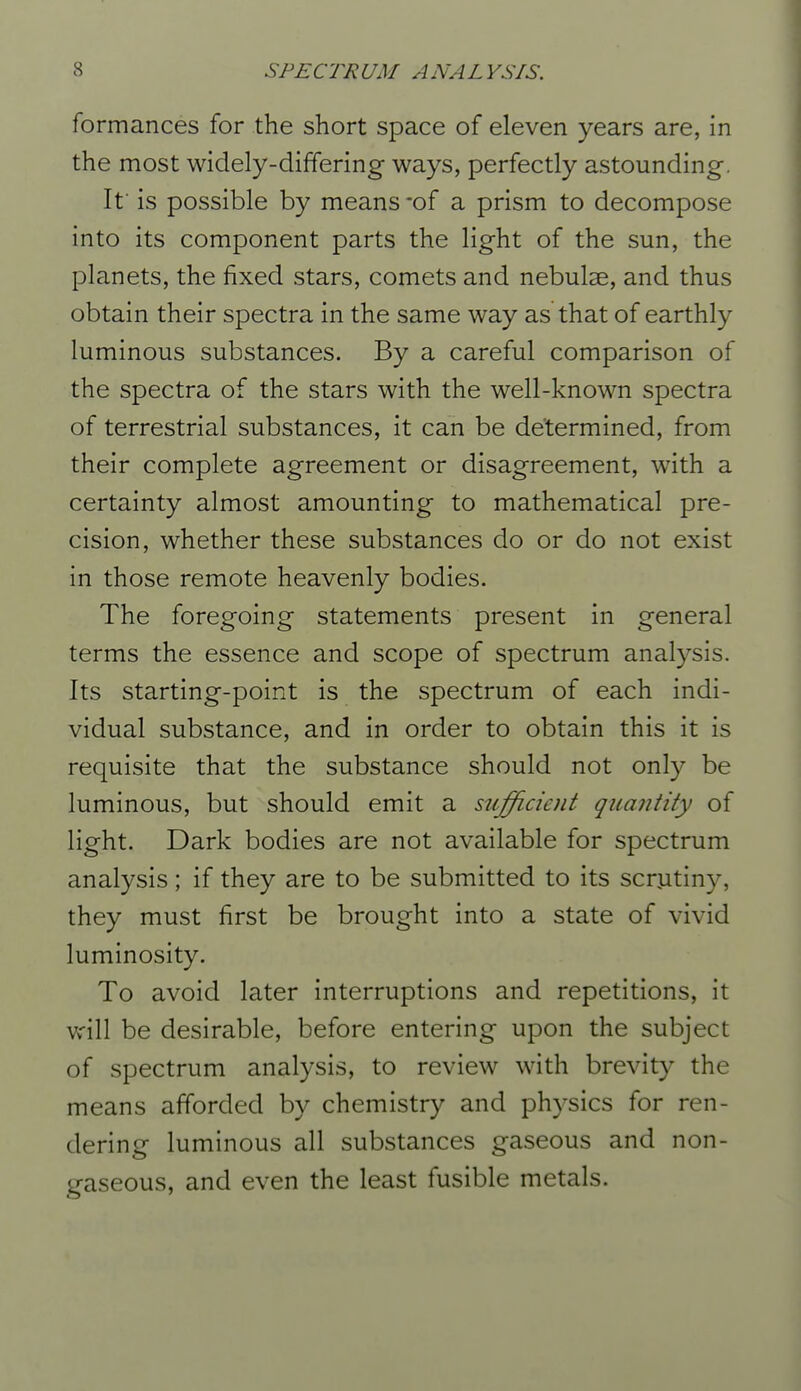 formances for the short space of eleven years are, in the most widely-differing ways, perfectly astounding. If is possible by means-of a prism to decompose into its component parts the light of the sun, the planets, the fixed stars, comets and nebulse, and thus obtain their spectra in the same way as that of earthly luminous substances. By a careful comparison of the spectra of the stars with the well-known spectra of terrestrial substances, it can be determined, from their complete agreement or disagreement, with a certainty almost amounting to mathematical pre- cision, whether these substances do or do not exist in those remote heavenly bodies. The foregoing statements present in general terms the essence and scope of spectrum analysis. Its starting-point is the spectrum of each indi- vidual substance, and in order to obtain this it is requisite that the substance should not only be luminous, but should emit a sujficient quantity of light. Dark bodies are not available for spectrum analysis; if they are to be submitted to its scrutiny, they must first be brought into a state of vivid luminosity. To avoid later interruptions and repetitions, it will be desirable, before entering upon the subject of spectrum analysis, to review with brevity the means afforded by chemistry and physics for ren- dering luminous all substances gaseous and non- gaseous, and even the least fusible metals.