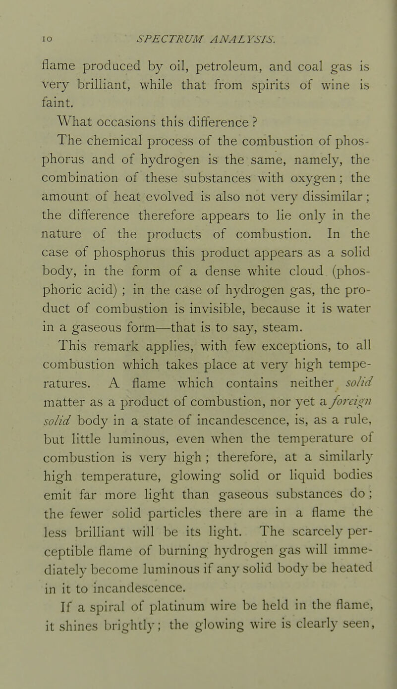 flame produced by oil, petroleum, and coal gas is very brilliant, while that from spirits of wine is faint. What occasions this difference ? The chemical process of the combustion of phos- phorus and of hydrogen is the same, namely, the combination of these substances with oxygen; the amount of heat evolved is also not very dissimilar; the difference therefore appears to lie only in the nature of the products of combustion. In the case of phosphorus this product appears as a solid body, in the form of a dense white cloud (phos- phoric acid) ; in the case of hydrogen gas, the pro- duct of combustion is invisible, because it is water in a gaseous form—that is to say, steam. This remark applies, with few exceptions, to all combustion which takes place at very high tempe- ratures. A flame which contains neither solid matter as a product of combustion, nor yet a forcio^n solid body in a state of incandescence, is, as a rule, but little luminous, even when the temperature of combustion is very high ; therefore, at a similarly high temperature, glowing solid or liquid bodies emit far more light than gaseous substances do ; the fewer solid particles there are in a flame the less brilliant will be its light. The scarcely per- ceptible flame of burning hydrogen gas will imme- diately become luminous if any solid body be heated in it to incandescence. If a spiral of platinum wire be held in the flame, it shines brightly; the glowing wire is clearly seen,