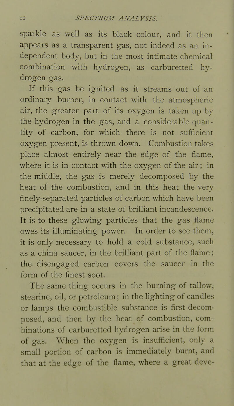 Sparkle as well as its black colour, and it then appears as a transparent gas, not indeed as an in- dependent body, but in the most intimate chemical combination with hydrogen, as carburetted hy- drogen gas. If this gas be ignited as it streams out of an ordinary burner, in contact with the atmospheric air, the greater part of its oxygen is taken up by the hydrogen in the gas, and a considerable quan- tity of carbon, for which there is not sufficient oxygen present, is thrown down. Combustion takes place almost entirely near the edge of the flame, where it is in contact with the oxygen of the air; in the middle, the gas is merely decomposed by the heat of the combustion, and in this heat the very finely-separated particles of carbon which have been precipitated are in a state of brilliant incandescence. It is to these glowing particles that the gas flame owes its illuminating power. In order to see them, it is only necessary to hold a cold substance, such as a china saucer, in the brilliant part of the flame; the disengaged carbon covers the saucer in the form of the finest soot. The same thing occurs in the burning of tallow, stearine, oil, or petroleum; in the lighting of candles or lamps the combustible substance is first decom- posed, and then by the heat of combustion, com- binations of carburetted hydrogen arise in the form of gas. When the oxygen is insufficient, only a small portion of carbon is immediately burnt, and that at the edge of the flame, where a great deve-