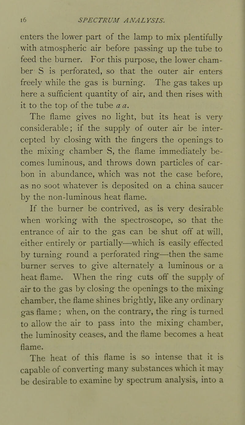 enters the lower part of the lamp to mix plentifully with atmospheric air before passing up the tube to feed the burner. For this purpose, the lower cham- ber S is perforated, so that the outer air enters freely while the gas is burning. The gas takes up here a sufficient quantity of air, and then rises with it to the top of the tube a a. The flame gives no light, but its heat is very considerable; if the supply of outer air be inter- cepted by closing with the fingers the openings to the mixing chamber S, the flame immediately be- comes luminous, and throws down particles of car- bon in abundance, which was not the case before, as no soot whatever is deposited on a china saucer by the non-luminous heat flame. If the burner be contrived, as is ver}^ desirable when working with the spectroscope, so that the entrance of air to the gas can be shut off at will, either entirely or partially—which is easily effected by turning round a perforated ring—then the same burner serves to give alternately a luminous or a heat flame. When the ring cuts off the supply of air to the gas by closing the openings to the mixing- chamber, the flame shines brightly, like any ordinar}- gas flame ; when, on the contrary, the ring is turned to allow the air to pass into the mixing chamber, the luminosity ceases, and the flame becomes a heat flame. The heat of this flame is so intense that it is capable of converting many substances which it may be desirable to examine by spectrum analysis, into a