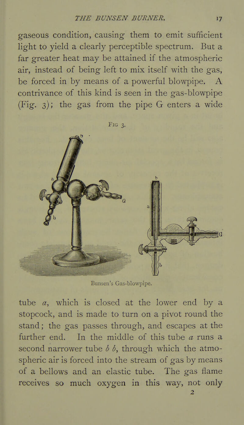 gaseous condition, causing them to emit sufficient light to yield a clearly perceptible spectrum. But a far greater heat may be attained if the atmospheric air, instead of being left to mix itself with the gas, be forced in by means of a powerful blowpipe. A contrivance of this kind is seen in the gas-blowpipe (Fig. 3); the gas from the pipe G enters a wide Fig 3, Bunsen's Gas-blowpipe. tube a, which is closed at the lower end by a stopcock, and is made to turn on a pivot round the stand; the gas passes through, and escapes at the further end. In the middle of this tube a runs a second narrower tube b b, through which the atmo- spheric air is forced into the stream of gas by means of a bellows and an elastic tube. The gas flame receives so much oxygen in this way, not only 2