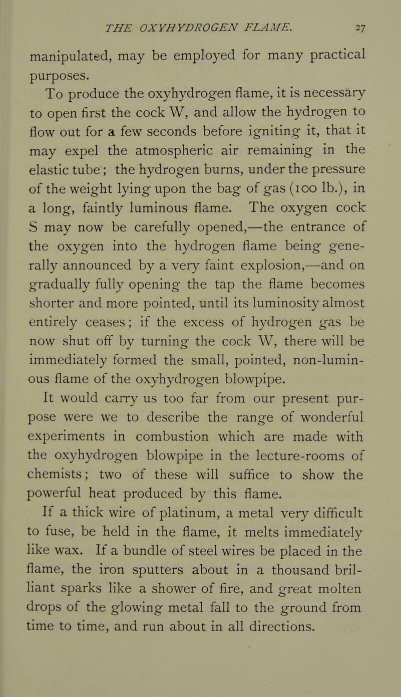 manipulated, may be employed for many practical purposes. To produce the oxyhydrogen flame, it is necessary to open first the cock W, and allow the hydrogen to flow out for a few seconds before igniting it, that it may expel the atmospheric air remaining in the elastic tube; the hydrogen burns, under the pressure of the weight lying upon the bag of gas (100 lb.), in a long, faintly luminous flame. The oxygen cock S may now be carefully opened,—the entrance of the oxygen into the hydrogen flame being gene- rally announced by a very faint explosion,—and on gradually fully opening the tap the flame becomes shorter and more pointed, until its luminosity almost entirely ceases; if the excess of hydrogen gas be now shut off by turning the cock W, there will be immediately formed the small, pointed, non-lumin- ous flame of the oxyhydrogen blowpipe. It would carry us too far from our present pur- pose were we to describe the range of wonderful experiments in combustion which are made with the oxyhydrogen blowpipe in the lecture-rooms of chemists; two of these will suffice to show the powerful heat produced by this flame. If a thick wire of platinum, a metal very difficult to fuse, be held in the flame, it melts immediately like wax. If a bundle of steel wires be placed in the flame, the iron sputters about in a thousand bril- liant sparks like a shower of fire, and great molten drops of the glowing metal fall to the ground from time to time, and run about in all directions.