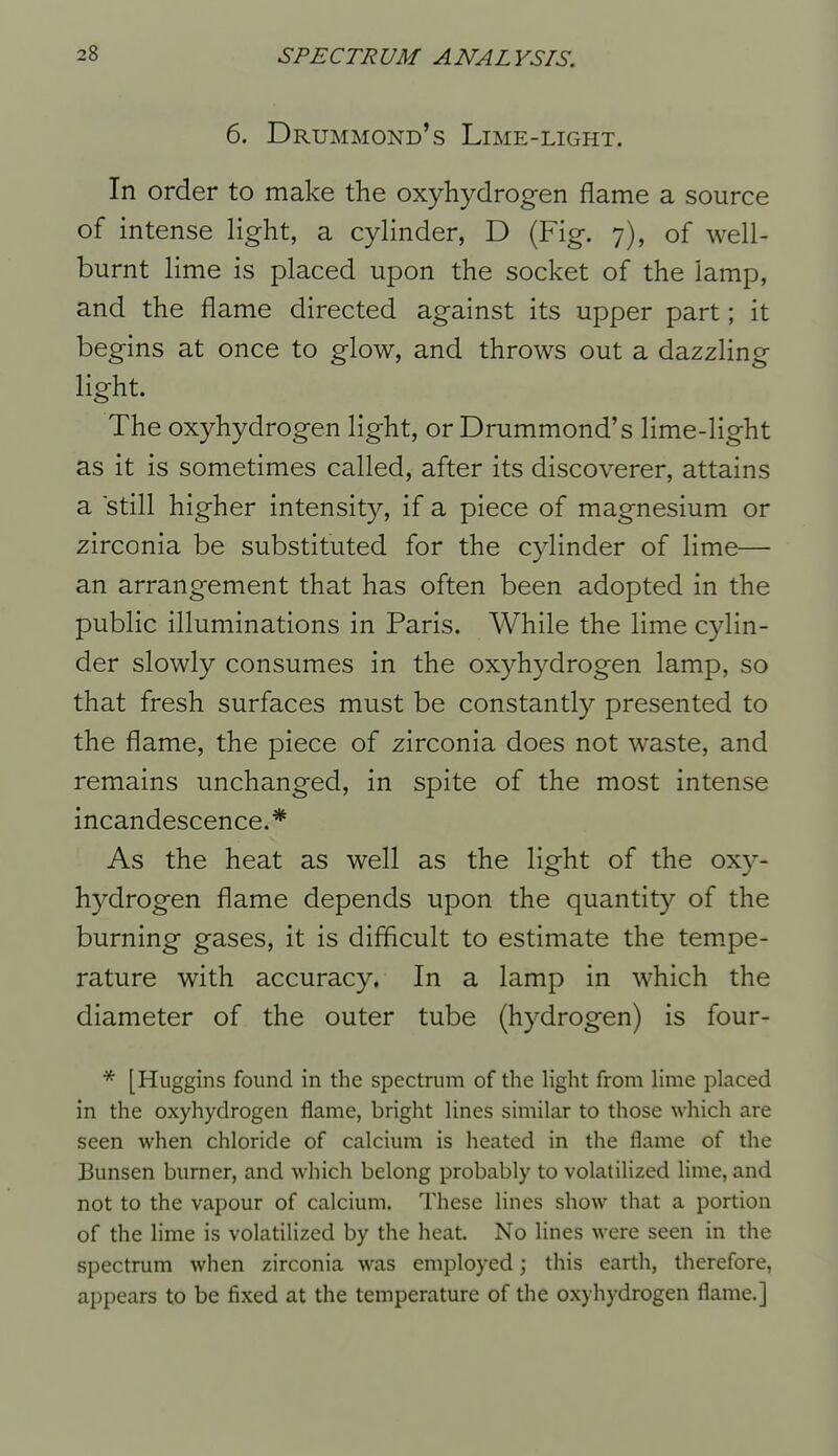 6. Drummond's Lime-light. In order to make the oxyhydrogen flame a source of intense light, a cylinder, D (Fig. 7), of well- burnt lime is placed upon the socket of the lamp, and the flame directed against its upper part; it begins at once to glow, and throws out a dazzling light. The oxyhydrogen light, or Drummond's lime-light as it is sometimes called, after its discoverer, attains a still higher intensity, if a piece of magnesium or zirconia be substituted for the cylinder of lime— an arrangement that has often been adopted in the public illuminations in Paris. While the lime cylin- der slowly consumes in the oxyhydrogen lamp, so that fresh surfaces must be constantly presented to the flame, the piece of zirconia does not waste, and remains unchanged, in spite of the most intense incandescence.* As the heat as well as the light of the oxy- hydrogen flame depends upon the quantity of the burning gases, it is difficult to estimate the tempe- rature with accuracy, In a lamp in which the diameter of the outer tube (hydrogen) is four- * [Huggins found in the spectrum of the Hght from Hme placed in the oxyhydrogen flame, bright lines similar to those which are seen when chloride of calcium is heated in the flame of the Bunsen burner, and which belong probably to volatilized Hme, and not to the vapour of calcium. These lines show that a portion of the lime is volatilized by the heat. No lines were seen in the spectrum when zirconia was employed; this earth, therefore, appears to be fixed at the temperature of the oxyhydrogen flame.]