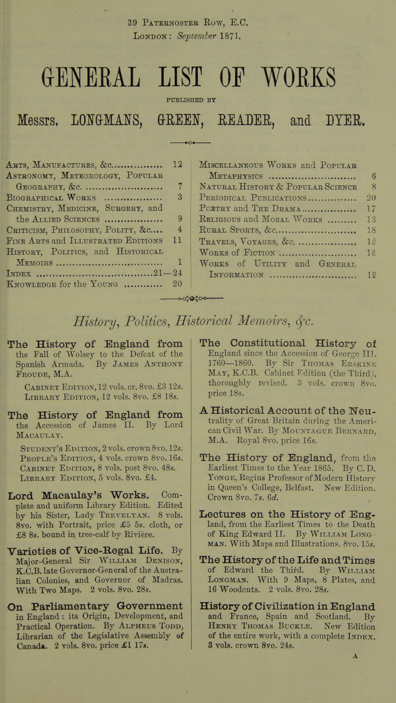 39 Patebnosteh Eow, E,C. London: September X^TI. GENEEAL LIST OF WOEKS PUBLISHM) BY Messrs. LOI&MAIS, &EEEI, EEADEE, and DYER. AiiTS, Manxjfactuhes, &c 12 AsTfiONOMY, Meteorology, Populab GrEOGHAPHY, &C 7 BioGRAPHiCAi, Works 3 Chemistry, Medicine, Surgery, and the AxLiED Sciences 9 CRiTicissr, Philosophy, Polity, &c.... 4 Fine Arts and Illustrated Editions 11 History, Politics, and Historical Memoirs 1 Index 21—24 Knowledgb for the Young 20 Miscellaneous Works and Popular Metaphysics 6 Natural History & Popular Science 8 Periodical Publications 20 Poztry and The Drama 17 Eeligious and Moral Works 13 KuRAL Sports, &c IS Tra-^^els, Voyages, &c Ic Works of Fiction 16 Works of Utility and Gexeral Information IS History, Politics, Historical 31emoirs, c|-c. The History of England from the Fall of Wolsey to the Defeat of the Spanish Armada. By James Anthony Froude, M.A. Cabinet Edition, 12 vols. cr. 8vo. £3 12s. Library Edition, 12 vols. 8vo. £8 18s. The History of England from the Accession of James II. By Lord Macaulay. Student's Edition, 2 vols, crown 8vo. 12s. People's Edition, 4 vols, crown 8vo. 16s. Cabinet Edition, 8 vols, post 8vo. 48s. Library Edition, 5 vols. 8vo. £4. Lord Macaulay's Works. Com- plete and uniform Library Edition. Edited by his Sister, Lady Trevely^vn. 8 vols. 8vo. with Portrait, price £5 5s. cloth, or £8 8s. bound in tree-calf by Riviere. Varieties of Vice-Regal Life. By Major-General Sir William Denison, K.C.B. late Governor-General of the Austra- lian Colonies, and Governor of Madras. With Two Maps. 2 vols. 8vo. 28s. On Parliamentary Government in England : its Origin, Development, and Practical Operation. By Alpheus Todd, Librarian of the Legislative Assembly of Canada. 2 vols. 8vo. price £1 17$. The Constitutional History of England since the Accession of George III. 1760—1860. By Sir Thomas Ekskine May, K.C.B. Cabinet Edition (the Third), thoroughly revised. 3 vols, crown 8vo. price 18s. A Historical Account of the Neu- trality of Great Britain during the Ameri- can Civil War. By Mountague Bernard, M.A. Royal 8vo. price 16s. The History of England, from the Earliest Times to the Year 1865. By C. D. Yonge, Regius Professor of Modern History in Queen's College, Belfast. New Edition. Crown 8vo. 7s. Gd. Lectures on the History of Eng- land, fi-om the Earliest Times to the Death of King Edward II. By William Long • MAN. With Maps and Illustrations. 8vo. 15s. The History of the Life and Times of Edward the Third. By William Longman. With 9 Maps, 8 Plates, and 16 Woodcuts. 2 vols. 8vo. 28s. History of Civilization in England and France, Spain and Scotland. By Henry Thomas Buckle. New Edition of the entire work, with a complete Index. 3 vols, crown 8vo. 24s.