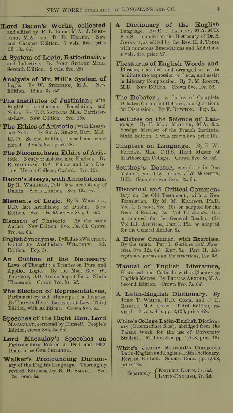 NEW WORKS PL'ULisiiiiu Hiord Bacon's Works, collected and edited bv R. L. Ellis, M.A. J. Sped- DiNG, M.A.' and D. D. Heath. New and Cheaper Edition. 7 vols. 8vo. price £3 13s. 6rf. IA System of Logic, Katiocinative and Inductive. By Joiix Stuart Mill. Seventh Edition. 2 vols. 8vo. 25s. i Analysis of Mr. Mill's System of Logic. By W. Stebblsg, M.A. New Etlition. 12mo. 3s. 6c?. ' The Institutes of Justinian; with English Introduction, Translation, and Notes. By T. C. S^njsdars, M.A. Barrister- at-Law. New Edition. 8vo. 15s. The Ethics of Aristotle; with Essays and Notes. By Sir A. Grant, Bart. M.A. LL.D. Second Edition, revised and com- pleted. 2 vols. 8vo. price 28s. The Nicomachean Ethics of Aris- totle. Newly translated into English. By R. Williams, B.A. Fellow and late Lec- turer Merton College, Oxford. 8vo. 12s. Bacon's Essays, with Annotations. By R. Whately, D.D. late Archbishop of Dublin. Sixth Edition. 8vo. 10s. 6d. Elements of Logic. By E. Whately, D.D. late Archbishop of Dublin. New Edition. 8vo. 10s. 6d. crown 8vo. 4s. 6d. Elements of Rhetoric. By the same Author. New Edition. 8vo. 10s. 6d. Crown 8vo. is. 6cZ. English Synonymes. ByE. JaneWhately. Edited by Archbishop Whately. 5th Edition. Fcp. 3s. An Outline of the Necessary Laws of Thought: a Treatise on Pure and Applied Logic. By the Most Rev. W. Thomson, D.D. Archbishop of York. Ninth Thousand. Crown 8vo. 5s. 6d. The Election of Representatives, Parliamentary and Municipal; a Treatise. By Thomas HARE,Barrister-at-Law. Third Edition, with Additions. Crown 8vo. 6s. Speeches of the Right Hon. Lord Macaulay, corrected by Himself. People's Edition, crown 8vo. 3s. Gd. Lord Macaulay's Speeches on Parliamentary Reform in 1831 and 1832. 16mo. price One Shilling. Walker's Pronouncing Diction- ary of the Englissh Language. Thoroughly revised Editions, by B. H. Smart. 8vo. 12s. 16mo. 6*. A Dictionary of the English Language. By R. G. Latham, M.A. M.D. F.R.S. Founded on the Dictionary of Dr. S. Johnson, as edited by the Rev. H. J. Toud, with numerous Emendations and Additions. 4 vols. 4to. price £7. Thesaurus of English Words and Phrases, classified and arranged so as to facilitate the expression of Ideas, and assist in Literary Composition. By P. M. Roget, M.D. New Edition. Crown 8vo. 10s. Gd. The Debater ; a Series of Complete Debates, Outlinesof Debates, and Questions for Discussion. By F. Rowton. Fcp. 6s. Lectures on the Science of Lan- guage. By F. M^vx MuLLER, M.A. &c. Foreign Member of the French Institute. Sixth Edition. 2 vols, crown 8vo price IGs, Chapters on Language. By P. W. Farrar, M.A. F.R.S. Head Master of Mai-lborough College. Crown 8vo. 8s. 6d. Southey's Doctor, complete in One Volume, edited by the Rev. J. W. Wartek, B.D. Square croAvn 8vo. 12s. Qd. Historical and Critical Commen- tary on the Old Testament; with a New Translation. By M. M. Kalisch, Ph.D. Vol. I. Genesis, 8vo. 18s. or adapted for the General Reader, 12s. Vol. II. Exodus, lbs. or adapted for the General Reader, 12s. Vol III. Leviticus, Part I. 15s. or adapted for the General Reader, 8s. A Hebrew Grammar, with Exercises. By the same. Part I. Outlines with Exer- cises, 8vo. 12s. 6d. Key, 5s. Part II. Ex- ceptional Forms and Constructions, 12s. Gd. Manual of English Literature, Historical and Critical: with a Chapter on English Metres. By Thomas Arnold, M.A. Second Edition. Crown 8vo. 7s. Gd. A Latin-English Dictionary. By John T. White, D.D. Oxon. and J. E. Riddle, M.A. Oxon. Third Edition, re- vised. 2 vols. 4to. pp. 2,128, price 42s. White's College Latin-English Diction- ary (Intermediate Size), abridged from the Parent Work for the use of University Students. Medium 8vo. pp. 1,048, price 18* White's Junior Student's Complete Latin-English and English-Latin Dictionary. Revised Edition. Square 12mo. pp. 1,058, price 12s. Sp /English-Latin, 5s. 6<i. P ^ \ Latin-English, 7s. Gd.