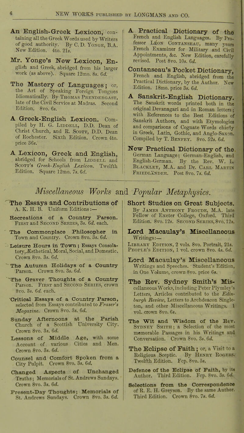 An English-Greek Lexicon, con- taining all the Greek Words used by Writers of good authority. By C. D. Yoxge, B.A. New Edition. 4to. 21s. Mr. Yonge's New Lexicon, En- glish and Greek, abridged from his larger work (as above). Square 12mo. 8s. 6d. The Mastery of Languages; or, the Art of Speaking Foreign Tongues Idiomatically. By Thomas Prexdergast, late of the Civil Service at Madras. Second Edition. 8vo. 6s. A Greek-English Lexicon. Com- piled by H. G. LiDDELL, D.D. Dean of Christ Church, and R. Scott, D.D. Dean of Rochester. Sixth Edition. Crown 4to. price 36s. A Lexicon, Greek and English, abridged for Schools from Liddell and Scott's Greek-English Lexicon. Twelfth Edition. Square 12mo. 7s. 6rl. A Practical Dictionary of the French and English Languages. By Pro- fessor Leon Contanseau, many years French Examiner for Military and Civil Appointments, &c. New Edition, carefully revised. Post Svo. 10«. 6d. Contanseau's Pocket Dictionary, French and English, abridged from the Practical Dictionary, by the Author. New Edition. ISmo. price 3s. 6d. A Sanskrit-English Dictionary. The Sanskrit words printed both in the original Devanagari and in Roman letters; with References to the Best Editions of Sanskrit Authors, and with Etymologies and comparisons of Cognate Words chiefly in Greek, Latin, Gothic, and Anglo-Saxon. Compiled by T. Benfey. Svo. 52«. 6d. New Practical Dictionary of the Geman Language; German-English, and English-German. By the Rev. W. L. Blackxet, M.A. and Dr. Carl Martin Friedlander. Post Svo. 7s. 6d. Miscellaneous Works and Popular Metaphysics. The Essays and Contributions of A. K. H. B. Uniform Editions :— Recreations of a Country Parson. First and Second Series, 3s. 6d. each. Th.e Commonplace Philosopher in Town and Country. Cro^vn Svo. 3s. 6d. Leisure Hours in Town; Essays Consola- tory,jEsthetical, Moral, Social, and Domestic. Crown Svo. 3s. 6d. The Autiimn Holidays of a Coxintry Parson. Crown Svo. 3s. 6d. The Graver Thoughts of a Country Parson. First and Second Series, cro'wn Svo. 3s. 6d. each. Critical Essays of a Country Parson, selected from Essays contributed to Eraser's Magazine. Crown Svo. 3s. 6c?. Sunday Afternoons at the Parish Church of a Scottish University City. Crown Svo. 3s. 6d. Lessons of Middle Age, with some Account of various Cities and Men. Crown Svo. 8s. 6d. Counsel and Comfort Spoken from a City Pulpit. Crown Svo. 3s. 6d. Changed Aspects of Unchanged Truths; Memorials of St. Andrews Sundays. Crown Svo. 3s. 6rf. Present-Day Thoughts; Memorials of St. Andrews Sundays. Crown Svo. 3s. Gd. Short Studies on Great Subjects. Bv Jasces Anthony Froude, M.A. late Fellow of Exeter CoUege, Oxford. Third Edition. Svo. 12s. Second Series, Svo. 12s. Lord Macaulay's Miscellaneous Writings:— Library Edition, 2 vols. Svo. Portrait, 21s. People's Edition, 1 vol. crown Svo. 4s. 6d. Lord Macaulay's Miscellaneous Writuigs and Speeches. Student's Edition, in One Volume, crown Svo. price 6s. The Rev. Sydney Smith's Mis- cellaneous Work?, including Peter Plymley's Letters, Articles contributed to the Edin- burgh Review, Letters to Archdciicon Single- ton, and other Miscellaneous Writinfrs. 1 vol. crown Svo. 6s. The Wit and Wisdom of the Rev. Sydney Smith ; a Selection of the most memorable Passages in his Writings and Conversation. Crown Svo. 3s. 6d. The Eclipse of Faith; or, a Visit to a Religious Sceptic. By Henry Rogers. Twelfth Edition. Fcp.'Svo. 5s. Defence of the Eclipse of Faith, b.v its Author. Third Etlition. Fop. 8vo. 3s. Gd. Selections from the Correspondence of R. E. n. Greyson. By the same Author. Third Edition. Crown Svo. 7«. Gd.