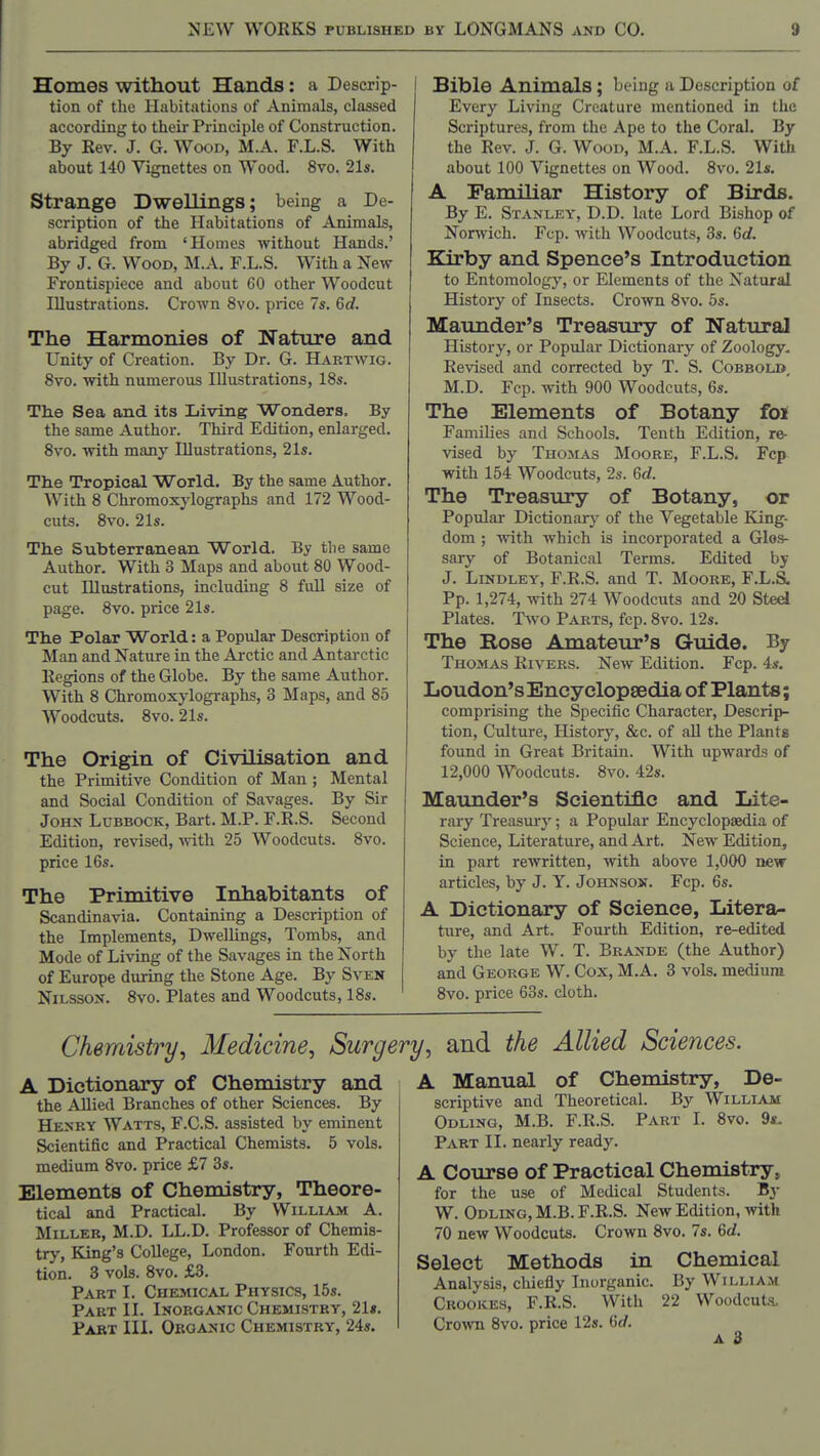 Homes without Hands : a Descrip- tion of the Habitations of Animals, classed according to their Principle of Construction. By Rev. J. G. Wood, M.A. F.L.S. With about 140 Vignettes on Wood. 8vo. 21s. Strange Dwellings; being a De- scription of the Habitations of Animals, abridged from 'Homes without Hands.' By J. G. Wood, M.A. F.L.S. With a New Frontispiece and about 60 other Woodcut Illustrations. Crown 8vo. price 7s, 6d. The Harmonies of Nature and Unity of Creation. By Dr. G. Hartwig. 8vo. with numerous Illustrations, 18s. Th.e Sea and its Living Wonders, By the same Author. Third Edition, enlarged. 8vo. with many Illustrations, 21s. Tlie Tropical World. By the same Author. With 8 Chromoxylographs and 172 Wood- cuts. 8vo. 21s. The Subterranean World. By the same Author. With 3 Maps and about 80 Wood- cut Illustrations, including 8 full size of page. 8vo. price 21s. The Polar World: a Popular Description of Man and Nature in the Arctic and Antarctic Regions of the Globe. By the same Author. With 8 Chromoxylographs, 3 Maps, and 85 Woodcuts. 8vo. 21s. The Origin of Civilisation and the Primitive Condition of Man ; Mental and Social Condition of Savages. By Sir John Lubbock, Bart. M.P. F.R.S. Second Edition, revised, '\vith 25 Woodcuts. 8vo. price 16s. The Primitive Inhabitants of Scandinavia. Containing a Description of the Implements, Dwellings, Tombs, and Mode of Living of the Savages in the North of Europe during the Stone Age. By Sven NiLSSOX. 8vo. Plates and Woodcuts, 18s. Bible Animals ; being a Description of Every Living Creature mentioned in the Scriptures, from the Ape to the Coral, By the Rev. J. G. Wood, M.A. F.L.S. With about 100 Vignettes on Wood. 8vo. 21s. A Familiar History of Birds. By E. Stanley, D.D. late Lord Bishop of Norwich. Fcp. with Woodcuts, 3s. Gd. Kirby and Spence's Introduction to Entomology, or Elements of the Natural History of Insects. Crown 8vo. 5s. Maunder's Treasury of Natural History, or Popular Dictionary of Zoology, Revised and corrected by T. S. Cobbold, M.D. Fcp. with 900 Woodcuts, 6s. The Elements of Botany foi FamUies and Schools. Tenth Edition, re- vised by TnoLis Moore, F.L.S, Fcp with 154 Woodcuts, 2s. 6d. The Treasury of Botany, or Popular Dictionary of the Vegetable King- dom ; with which is incorporated a Glos- sary of Botanical Terms. Edited by J. LiNDLEY, F.R.S. and T. Moore, F.L.S. Pp. 1,274, with 274 Woodcuts and 20 Steel Plates. Two Parts, fcp. 8vo. 12s. The Rose Amateur's Guide. By Thomas Rivers. New Edition. Fcp. 4s. Loudon's Encyclopaedia of Plants; comprising the Specific Character, Descrip- tion, Culture, History, &c. of all the Plants found in Great Britain. With upwards of 12,000 Woodcuts. 8vo. 42s. Maunder's Scientific and Lite- rary Treasm-y; a Popular Encyclopaedia of Science, Literature, and Art. New Edition, in part rewritten, with above 1,000 new articles, by J. Y. Johnson. Fcp. 6s. A Dictionary of Science, Litera- ture, and Art. Fourth Edition, re-edited by the late W. T. Brande (the Author) and George W. Cox, M.A, 3 vols, medium 8vo. price 60s. cloth. Chemistry, Medicine, Surg^ A Dictionary of Chemistry and the Allied Branches of other Sciences. By Henry Watts, F.C.S. assisted by eminent Scientific and Practical Chemists. 5 vols, medium 8vo. price £7 3s. Elements of Chemistry, Theore- tical and Practical. By William A. Miller, M.D. LL.D. Professor of Chemis- try, King's College, London. Fourth Edi- tion. 3 vols. 8vo. £3. Part I. Chemical Physics, 15s. Part II. Inorganic Chemistry, 21«. Part III, Organic Chemistry, 24s. !/, and the Allied Sciences. A Manual of Chemistry, De- scriptive and Theoretical. By William Odling, M.B. F.R.S. Part I. 8vo. 9*- Part II. nearly ready. A Course of Practical Chemistry, for the use of Medical Students. B^- W. Odling, M.B. F.R.S. New Edition, with 70 new Woodcuts. Crown 8vo. 7s. 6c/. Select Methods in Chemical Analysis, chiefly Inorganic. By William Crooices, F.R.S. With 22 Woodcuts. Crown 8vo. price 12s. 6c/.