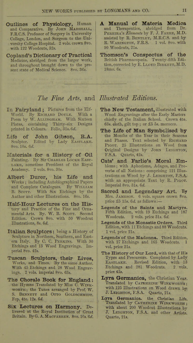 Outlines of Physiology, Human and Comparative. By John ^Marshall, F.R.C.S. Professor of Surgery in University College, London, and Surgeon to the Uni- versity College Hospital. 2 vols. cro-\vn 8vo. with 122 Woodcuts, 32s. Copland's Dictionary of Practical Medicine, abridged from the larger work, and throughout brought down to the pre- sent state of Medical Science. 8vo. 36s. A Manual of Materia Medica and Therapeutics, abridged from Dr. Pereira's Elements by F. J. Farre, M.D. assisted by R. Bentley, M.R.C.S. and by R. Warington, F.R.S. 1 vol. 8vo. with 90 Woodcuts, 21s. Thomson's Conspectus of the British Pharmacopccia. Twenty-fifth Edi- tion, corrected by E. Llotd Birkett, M.D. ISmo. 6s. The Fine Arts, and In. Fairyland ; Pictures from the Elf- World. By Richard Doyle. With a Poem by W. Allingham. With Sixteen Plates, containing Thirty-six Designs printed in Colours. Folio, 81s. 6d. Life of John Gibson, R.A. Sculptor. Edited by Lady Eastlake. Svo. 10s. 6f/. Ivlaterials for a History of Oil Painting. By Sir Charles Locke East- lake, sometime President of the Royal Academy. 2 vols. Svo. 30s. Albert Durer, his Life and Works ; including Autobiographical Papers and Complete Catalogues. By William B. Scott. With Six Etchings by the Author and other Illustrations. Svo. 16s. Half-Hour Lectures on the His- tory and Practice of the Fine and Orna- mental Arts. By. W. B. Scott. Second Edition. Crown Svo. with 50 Woodcut Illustrations, 8s. 6d. Italian Sculptors: being a History of Sculpture in Northern, Southern, and East- em Italy. By C. C. Perkins. With 30 Etchings and 13 Wood Engravings. Im- perial Svo. 42s. Tuscan Sculptors, their Lives, Works, and Times. By the same Author. With 45 Etchings and 28 Wood Engrav- ings. 2 vols, imperial 8vo. 63s. The Chorale Book for England: the Hymns Translated by Miss C. Wink- worth ; the Tunes arranged by Prof. W. S. Bennett and Otto Goldschmidt. Fcp. 4to. 12». 6d. Six Lectures on Harmony. De- livered at the Royal Institution of Great Britain, By G. A. Macfarren. Svo. 10s. 6rf, Illustrated Editions. The New Testament, illustrated witt Wood Engra^dngs after the Early Masters chiefly of the Italian School. Cro'\vTi 4to. 63s. cloth, gilt top ; or £5 5s. morocco. The Life of Man Symbolised by the Months of the Year in their Seasons and Phases. Text selected by Richard PiGOT. 25 Illustrations on Wood from Original Designs by John Leighton, F.S.A. Quarto, 42s. Cats' and Parlie's Moral Em- blems ; with Aphorisms, Adages, and Pro- verbs of all Nations : comprising 121 Illus- trations on Wood by J. Leighton, F.S.A. with an appropriate Text by R. Pigot. Imperial Svo. 31s. 6c?. Sacred and Legendary Art. By Mrs. Jameson. 6 vols, sqiiare crown Svo. price £5 15s. &d. as foUows:— Ijegends of tlie Saints and Martyrs. Fifth Edition, with 19 Etchings and 187 Woodcuts. 2 vols, price 31s. Qd. Iiegends of tlie Monastic Orders. Third Edition, with 11 Etchings and 88 Woodcuts. 1 vol. price 21s. Legends of the Madonna. Third Edition, with 27 Etchings and 165 Woodcuts. 1 vol. price 21s, The History of Otir Lord, with that of His Types and Precursors. Completed by Lady Eastlake. Revised Edition, with 13 Etchings and 281 Woodcuts. 2 vols, price 42s. Lyra Germanica, the Christian Year. Translated by Catherine Winkworth; with 125 Illustrations on Wood drawn by J. Leighton-, F.S.A. Quarto, 21s. Lyra Germanica. the Christian Life. Translated by Catherine Winkworth ; with about 200 Woodcut Illustrations by J. Leighton, F.S.A. and other Artists. Quarto, 21s.