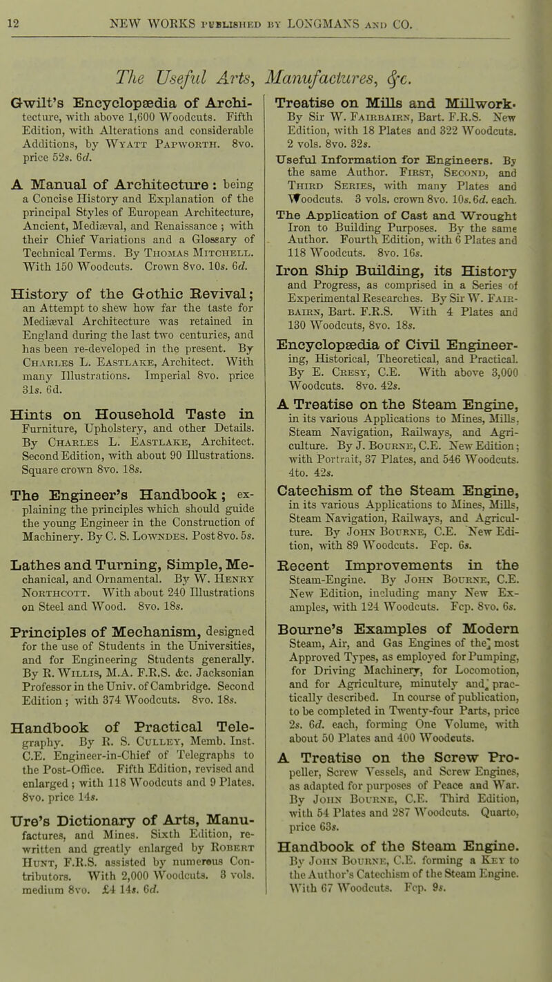 The Useful Arts^ Gwilt's Encyclopaedia of Archi- tecture, with above 1,600 Woodcuts. Fifth Edition, with Alterations and considerable Additions, by Wyatt PArwoRTii. 8vo. price 52s. 6J. A Manual of Architecture: being a Concise History and Explanation of the principal Styles of European Architecture, Ancient, Mediteval, and Renaissance ; ■with their Chief Variations and a Glossary of Technical Terms. By Tho3LiVs Mitchell. With 150 Woodcuts. Crown 8vo. 10s. 6d. History of the Gothic Revival; an Attempt to shew how far the taste for Medifeval Architecture was retained in England during the last two centuries, and has been re-developed in the present. By Charles L. Eastlake, Architect. With many Illustrations. Imperial 8vo. price 31s. 6d. Hints on Household Taste in Furniture, Upholstery, and other Details. By Charles L. Eastlake, Architect. Second Edition, with about 90 Illustrations. Square crown 8vo. 18s. The Engineer's Handbook; ex- plaining the principles which should guide the young Engineer in the Construction of Machinerj'. By C. S. Lo'vnts'des. Post 8vo. 5s. Lathes and Turning, Simple, Me- chanical, and Ornamental. By W. Henry NoRTHCOTT. With about 240 Illustrations on Steel and Wood. 8vo. 18s. Principles of Mechanism, designed for the use of Students in the Universities, and for Engineering Students generally. By R. Willis, M.A. F.R.S. <fec. Jacksonian Professor in the Univ. of Cambridge. Second Edition ; with 374 Woodcuts. 8vo. 18s. Handbook of Practical Tele- graphy. By R. S. CuLLEY, Memb. Inst. C.E. Engineer-in-Chief of Telegraphs to the Post-Office. Fifth Edition, revised and enlarged ; with 118 Woodcuts and 9 Plates. 8vo. price 14s. Ure's Dictionary of Arts, Manu- factures, and Mines. Sixth Edition, re- written and greatly enlarged by Robert Hunt, F.R.S. assisted by numereus Con- tributors. With 2,000 Woodcuts, 3 vols, medium 8vo. £4 14s. 6cf. Manufactures^ Sfc. Treatise on Mills and Millwork. By Sir W. Fairbairn, Bart. F.R.S. New Edition, with 18 Plates and 322 Woodcuts. 2 vols. 8vo. 32s. Useful Information for Engineers. By the same Author, First, Secoxu, and Third Series, with many Plates and Woodcuts. 3 vols, cro^vn 8vo. 10s. 6d. each. Tlie Application of Cast and Wrought Iron to Building Purposes. By the same Author. Fourth Edition, with 6 Plates and 118 Woodcuts. 8vo. 16s. Iron Ship Building, its History and Progress, as comprised in a Series of Experimental Researches. By Sir W. Falr- BAiRN, Bart. F.R.S. With 4 Plates and 130 Woodcuts, 8vo. 18s. Encyclopaedia of Civil Engineer- ing, Historical, Theoretical, and Practical. By E. Cresy', C.E. With above 3,000 Woodcuts. 8vo. 42s. A Treatise on the Steam Engine, in its various Applications to Mines, Mills. Steam Navigation, Railways, and Agri- culture. By J. BouRXE, C.E. New Edition; with Portrait, 37 Plates, and 546 Woodcuts. 4to. 42s. Catechism of the Steam Engine, in its various Applications to Mines, ilills, Steam Navigation, Railways, and Agricul- ture. By John Bourne, C.E. New Edi- tion, Avith 89 Woodcuts. Fcp. 6s. Recent Improvements in the Steam-Engine. By John Bourne, C.E. New Edition, including many New Ex- ample?, with 124 Woodcuts. Fcp. 8vo. 6s. Bourne's Examples of Modern Steam, Air, and Gas Engines of the] most Approved Types, as employed for Pumping, for Driving Machinery, for Locomotion, and for Agriculture, minutely aud^ prac- tically described. In course of publication, to be completed in Twenty-four Parts, price 2s. 6rf. each, forming One Volume, with about 50 Plates and 400 Woodcuts. A Treatise on the Screw Pro- peller, Screw Vessels, and Screw Engines, as adapted for purposes of Peace and War. By John Bourne, C.E, Third Edition, with 54 Plates and 287 Woodcuts. Quarto, price 63s. Handbook of the Steam Engine. By John Bourne, C.E. forming a Key to the Author s Catechism of the Steam Engine. With 67 Woodcuts. Fcp. 9s,