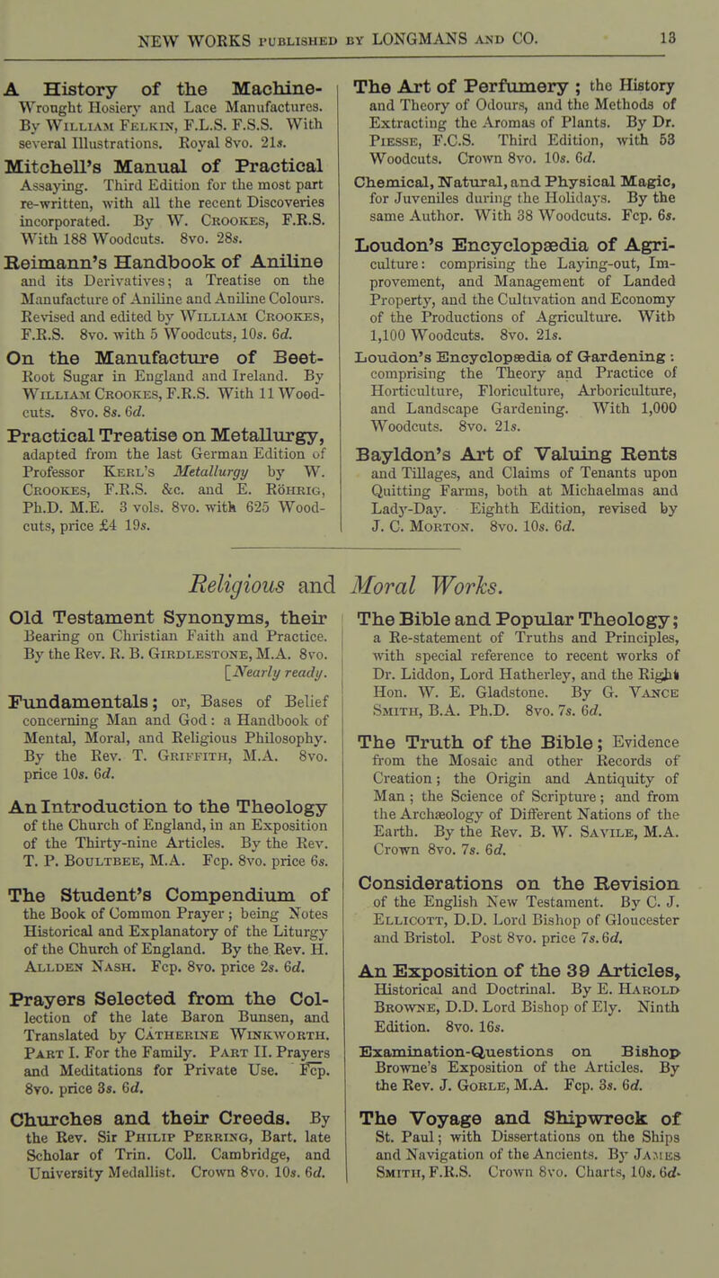 A History of the MacMne- Wronght Hosiery and Lace Manufactures. By William Felkin, F.L.S. F.S.S. With several Illustrations. Eoyal 8vo. 21s. Mitchell's Manual of Practical Assaying. Third Edition for the most part re-written, with all the recent Discoveries incorporated. By W. Crookes, F.R.S. With 188 Woodcuts. 8vo. 28s. Reimann's Handbook of Aniline and its Derivatives; a Treatise on the Manufacture of Aniline and Aniluie Colours. Revised and edited by William Crookes, F.R.S. 8vo. with 5 Woodcuts, 10s. 6d. On the Manufacture of Beet- Eoot Sugar in England and Ireland. By William Crookes, F.R.S. With 11 Wood- cuts. 8vo. 8s. 6d. Practical Treatise on Metallurgy, adapted from the last German Edition of Professor Kerl's Metallurgy by W. Crookes, F.R.S. &c. and E. Rohrig, Ph.D. M.E. 3 vols. 8vo. with 625 Wood- cuts, price £4 19s. The Art of Perfumery ; the History and Theory of Odours, and the Methods of Extracting the Aromas of Plants. By Dr. Piesse, F.C.S. Third Edition, with 53 Woodcuts. Crown 8vo. 10s. <Sd. Chemical, Natural, and Physical Magic, for Juveniles during the Holidays. By the same Author. With 38 Woodcuts. Fop. 6s. Loudon's Encyclopaedia of Agri- culture: comprising the Laying-out, Im- provement, and Management of Landed Property, and the Cultivation and Economy of the Productions of Agriculture. With 1,100 Woodcuts. 8vo. 21s. Loudon's Encyclopaedia of Gardening ; comprising the Theory and Practice of Horticulture, Floriculture, Arboriculture, and Landscape Gardening. With 1,000 Woodcuts. 8vo. 21s. Bayldon's Art of Valuing Rents and Tillages, and Claims of Tenants upon Quitting Farms, both at Michaelmas and Ladj'-Day. Eighth Edition, revised by J. C. Morton. 8vo. 10s. M. Religious and Moral Works. Old Testament Synonyms, their Bearing on Christian Faith and Practice. By the Rev. R. B. Girdlestone, M.A. 8vo. \_Nearly ready. Fundamentals; or, Bases of Belief concerning Man and God: a Handbook of Mental, Moral, and Religious Philosophy. By the Rev. T. Griffith, M.A. 8vo. price 10s. 6d. An Introduction to the Theology of the Church of England, in an Exposition of the Thirty-nine Articles. By the Rev. T. P. Boultbee, M.A. Fcp. 8vo. price 6s. The Student's Compendium of the Book of Common Prayer ; being Notes Historical and Explanatory of the Liturgy of the Church of England. By the Rev. H. Allden Nash. Fcp. 8vo. price 2s. 6rf. Prayers Selected from the Col- lection of the late Baron Bunsen, and Translated by Catherine Winkworth, Part I. For the Family. Part II. Prayers and Meditations for Private Use. i^. 8yo. price 3s. 6d. Churches and their Creeds. By the Rev. Sir Philip Perring, Bart, late Scholar of Trin. Coll, Cambridge, and University Medallist. Crown 8vo. 10s. M. The Bible and Popular Theology; a Re-statement of Truths and Principles, with special reference to recent works of Dr. Liddon, Lord Hatherley, and the Rigjat Hon. W. E, Gladstone. By G. Vance Smith, B.A. Ph.D. 8vo. 7s. 6d, The Truth of the Bible; Evidence fi'om the Mosaic and other Records of Creation; the Origin and Antiquity of Man ; the Science of Scripture; and from the Archaeology of Different Nations of the Earth. By the Rev. B. W. Savile, M.A. Crown 8vo. 7s. 6rf. Considerations on the Revision of the English New Testament. By C. J. Ellicott, D.D. Lord Bishop of Gloucester and Bristol. Post 8vo. price 7s. Qd. An Exposition of the 39 Articles, Historical and Doctrinal. By E. Harold Browne, D.D. Lord Bishop of Ely. Ninth Edition. 8vo. 16s. Bxamination-Questions on Bishop Browne's Exposition of the Articles. By the Rev. J. Gorle, M.A. Fcp. 3s. 6d. The Voyage and Shipwreck of St. Paul; with Dissertations on the Ships and Navigation of the Ancients. Bj' James Smith, F.R.S. Crown 8vo. Charts, 10s, 6<f.
