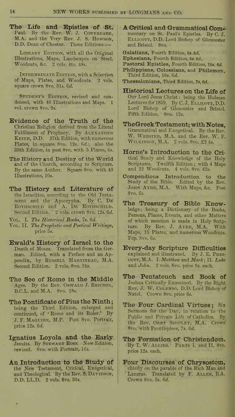 The Life and Epistles of St. Paul. By the Rev. W. J. Conybea-re, M.A. and the Very Rev. J. S. Howson, D.D. Dean of Chester. Three Editions :— Library Edition, -with all the Original Illustrations, Maps, Landscapes on Steel, Woodcuts, &c. 2 vols. 4to. 48s. Intermediate Edition, with a Selection of Maps, Plates, and Woodcuts. 2 vols, square crown 8vo. 31s. 6d. Student's Edition, re\nsed and con- densed, with 46 Illustrations and Maps. 1 vol. crown 8vo. 9s. Evidence of the Truth of the Christian Religion derived from the Literal Fulfilment of Prophecy. By Alexander Keith, D.D. 37th Edition, with numerous Plates, in square 8vo. 12s. 6cf.; also the 39th Edition, in post 8vo. with 5 Plates, 6s. The History and Destiny of tlie World and of the Church, according to Scripture. By the same Author. Square 8vo. with 40 Illustrations, 10s. The History and Literature of the Israelites, according to the Old Testa- ment and the Apocrypha. By C. De Rothschild and A. De Rothschild. Second Edition. 2 vols, crown 8vo. 12s. 6d, Vol. I. TJie Historical Books, 7s. 6d. Vol. II. The Prophetic and Poetical Writings, price 5s. Ewald's History of Israel to the Death of Moses. Translated from the Ger- man. Edited, with a Preface and an Ap- pendix, by Russell Martineau, M.A. Second Edition. 2 vols. 8vo. 24s. The See of Rome in the Middle Ages. By the Rev. Oswald J. Reichel, B.C.L. and M.A. 8vo. 18s. The Pontificate of Pius the Ninth; being the Third Edition, enlarged and continued, of ' Rome and its Ruler.' By J, F. Maguire, M.P. Post 8vo. Portrait, price 12s. 6d. Ignatius Loyola and the Early Jesuits. By Stewart Rose New Edition, revised. 8vo. with Portrait, IGs. An Introduction to the Study of the New Testament, Critical, Ex6getical, and Theological. By the Rev. S. Davidson, D.D. LL.D. 2 vols. 8vo. 30s. A Critical and Grammatical Com- mentary on St. Paul's Epistles. By C. J. Ellicott, D.D. Lord Bishop of Gloucester and Bristol. 8vo. Qalatians, Fourth Edition, 8«. 6d. Ephesians, Fourlh Edition, 8«.6d. Pastoral Epistles, Fourth Edition, 10s. 6d. PhUippians, Colossians, and Philemon, Third Edition, 10s. 6d. Thesaalonians, Third Edition, 7s. 6d. Historical Lectures on the Life of Our Lord Jesus Christ: being the Hulsean Lectures for 1859. By C. J. Ellicott, D.D. Lord Bishop of Gloucester and Bristol. Fifth Edition. 8vo. 12s. The Greek Testament; withNotes, Grammatical and Exegetical. By the Rev. W. Webster, M.A. and the Rev. W. F. Wilkinson, M.A. 2 vols. 8vo. £2 4s. Home's Introduction to the Cri- tical Studj' and Knowledge of the Holy Scriptures. Twelfth Edition ; with 4 Maps and 22 Woodcuts. 4 vols. 8vo. 42s. Compendious Introduction to the Study of the Bible. Edited by the Rev. John Ay^re, M.A. With Maps, &c. Post 8vo. 6s. The Treasury of Bible Kjnow- ledge; being a Dictionary of the Books, Persons, Places, Events, and other Matters of which mention is made in Holy Scrip- ture. By Rev. J. Ayre, M.A. With Maps, 15 Plates, and numerous Woodcuts, Fcp. Svo. 6s. Every-day Scripture Difficulties explained and illustrated. By J. E. Pres- COTT, M.A. I. Matthew and 3Iark ■ II. Luke and John. 2 vols. Svo. price 9s. each. The Pentateuch and Book of Joshua Critically Examined. By the Right Rev. J. W. CoLENSo, D.D. Lord Bishop of Natal. Crown Svo. price 6s. The Four Cardinal Virtues; Six Sermons for the Day, in relation to the Public and Private Life of Catholics. By the Rev. Orby Shipley, M.A. Crown Svo. with Frontispiece, 7s. Gd. The Formation of Christendom. By T. W. Allies. Parts I. and II. Svo. price 12s. each. Four Discourses of Chrysostom, chieH} on the parable of the Rich Man and Lazarus. Translated by F. Allen, B.A. Crown Svo. 3s. Gd.