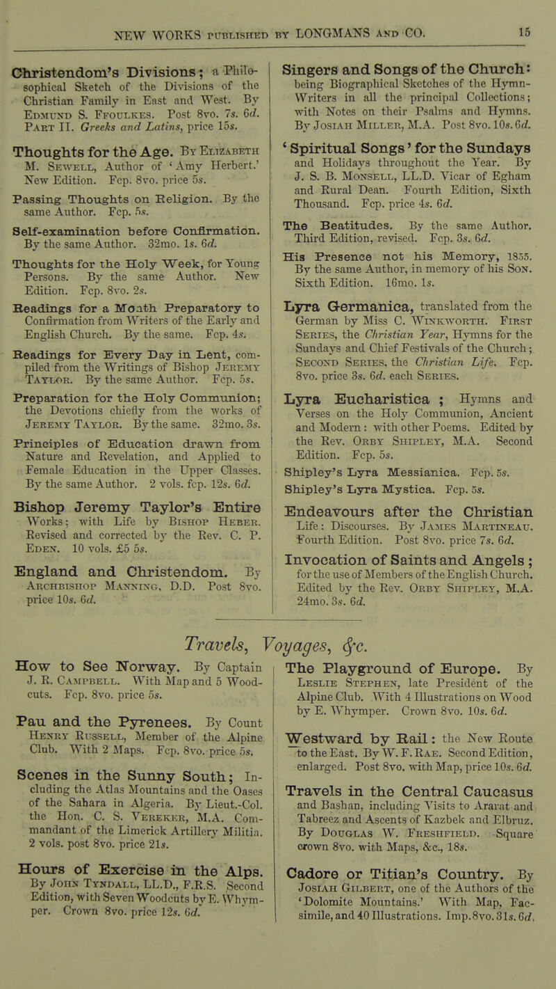 Christendom's Divisions t a Philo- sophical Sketch of the Divisions of the Christian Family in East and West. By Edmund S. Ffoulkes. Post 8vo. 7s. M. Part II. Greeks and Latins, price 15s. Thoughts for the Age. ByEltzabeth M. Sewell, Author of 'Amy Herbert.' New Edition. Fcp. 8vo. price 5s. Passing Thoughts on Eeligion. By the same Author. Fcp. S.s. Self-examination before Confirmation. By the same Author. 32mo. Is. 6d. Thoughts for the Holy Week, for Young Persons. By the same Author. New Edition. Fcp. 8vo. 2s. Beadings for a Moath Preparatory to Confirmation from Writers of the Early and English Church. By the same. Fcp. is. Readings for Every Day in Lent, com- piled from the Writings of Bishop Jerejiy Taylor. By the same Author. Fcp. 5s. Preparation for the Holy Communion; the Devotions chiefly from the works of Jerejiy Taylor. By the same. 32mo. 3s. Principles of Education drawn from Nature and Revelation, and Applied to Female Education in the Upper Classes. By the same Author. 2 vols. fcp. 12s. Gd. Bishop Jeremy Taylor's Entire Works; with Life by Bishop Heber. Revised and corrected by the Rev. C. P. Eden. 10 vols. £5 5s. England and Christendom. By Archbishop M.xjnning, D.D. Post 8vo. price 10s. 6d. Singers and Songs of the Church: being Biographical Sketches of the Hymn- Writers in till the principal Collections; with Notes on their Psalms and H}Tnns. By JosiAH Miller, M.A. Post 8vo. 10s.Gd. ' Spiritual Songs' for the Sundays and Holidays throughout the Year. By J. S. B. Monsell, LL.D. Vicar of Egham and Rural Dean. Fourth Edition, Sixth Thousand. Fcp. price 4s. 6d. The Beatitudes. By the same Author. Tliird Edition, revised. Fcp. 3s. M. His Presence not his Memory, 1835. By the same Author, in memory of his Son. Sixth Edition. 16mo. Is. Lyra Germanica, translated from the Crerman by Miss C. Winkworth. First Series, the Christian Year, Hymns for the Sundays and Chief Festivals of the Church; Second Series, the Cliristian Life. Fcp. 8vo. price 3s. 6d. each Series. Lyra Eucharistica ; Hymns and Verses on the Holy Communion, Ancient and Modern: with other Poems. Edited by the Rev. Orby Shipley, M.A. Second Edition. Fcp. 5s. Shipley's Lyra Messianica. Pep. 5s. Shipley's Lyra Mystica. Fcp. 5s. Endeavours after the Christian Life: Discourses. By James Martineau. Fourth Edition. Post 8vo. price 7s. &d. Invocation of Saints and Angels; for the use of Members of the English Church. Edited bj' the Rev. Orby Shipley, M.A. 24mo. 3s. M. Travels, How to See Worway. By Captain J. R. Campbell. With Map and 5 Wood- cuts. Fcp. 8vo. price 5s. Pau and the Pyrenees. By Count Henry Russell, Member of the Alpine Club. With 2 Maps. Fcp, 8vo. price 5s. Scenes in the Sunny South; In- cluding the Atlas Mountains and the Oases of the Sahara in Algeria. By Lieut.-Col. the Hon. C. S. Verekkr, M.A. Com- mandant of the Limerick Artillerj' Militia. 2 vols, post 8vo. price 21s. Hours of Exercise in the Alps. By John Tyndall, LL.D., F.R.S. Second Edition, with Seven Woodcuts by E. Whym- per. Crown 8vo. price 12s. Crf. yages, <Sfc. The Playground of Europe. By Leslie Stephen, late President of the Alpine Club. With 4 Illustrations on Wood by E. Whymper. Crown 8vo. 10s. 6rf. Westward by Rail: the New Eoute to the East. ByW.F.RAE. Second Edition, enlarged. Post 8vo. with Map, price 10s. 6c/. Travels in the Central Caucasus and Bashan, including Visits to Ararat and Tabreez and Ascents of Kazbek and Elbruz. By Douglas W. Freshfield. Square crown 8vo. with Maps, &c., 18s. Cadore or Titian's Country. By JosiAn Gilbert, one of the Authors of the 'Dolomite Mountains.' With Map, Fac- simile, and 40 Illustrations. Imp.8vo. 3Is. Grf,