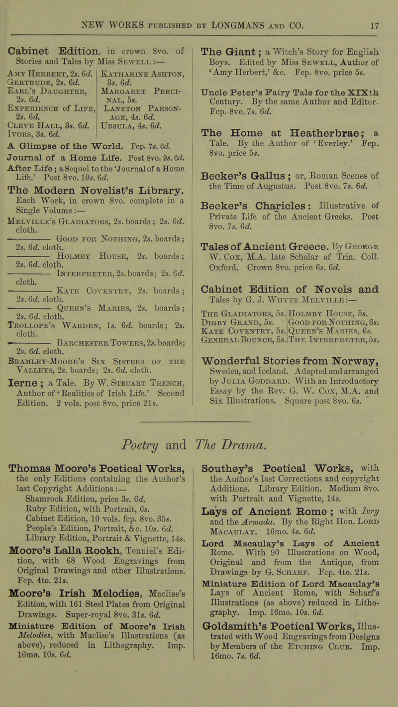 Cabinet Edition, in cvown 8vo. Stories and Tales by Miss Skwell :— of KiVTHARlNE ASHTON, Makgaket Perci- NAL, 5s. L^vifETON Parson- age, 4s. 6rf. Ursula, 4s. Gd. A.MY Herbert, 2s. 6d. Gertrude, 2s. 6</. Earl's Daughter, 2s. 6d. Experience of Life, 2s. 6d. Cleve Hall, 3s. 6d. Ivors, 3s. 6d. A Glimpse of the World. Fcp. 7s. 6d. Journal of a Home Life. Post 8vo. 9s. Qd. After Life; a Sequel to the 'Journal of a Home Life.' Post 8vo. 10s. 6d. The Modern Novelist's Library. Each Work, in croivn 8vo. complete in a Single Volume:— Melville's Gl^vdiators, 2s. boards ; 2s. 6d. cloth. Good for Nothing, 2s. boards; 2s. 6d. cloth. HOLMBY House, 2s. boards; 2s. 6d. cloth. Interpreter, 2s. boards; 2s. 6rf. cloth. — Kate Coventry, 2s. boards ; 2s. 6d. cloth. Queen's Maries, 2s. boards; 2s. 6d. cloth. Trollope's Warden, Is. 6d. boards; 2s. cloth. •> BarchesterToavers,2s.boards; 2s. 6d. cloth. Bra3Iley-Moore's Six Sisters of the Valleys, 2s. boards; 2s. 6c?. cloth. lerne ; a Tale. By W. Steuart Trench, Author of' Realities of Irish Life.' Second Edition. 2 vols, post 8vo. price 21s. The Giant; a Witch's Story for English Bo3-s. Edited by Miss Sewell, Author of 'Amy Herbert,' &c. Fcp. 8vo. price 5s. Uncle Peter's Fairy Tale for the XlXth Century. By the same Author and Editor. Fcp. 8vo. 7s. 6d. The Home at Heatherbrae; a Tale. By the Author of ' Ever ley.' Fcp. 8vo. price 5s. Becker's Qallus ; or, Eoman Scenes of the Time of Augustus. Post 8vo. 7s. 6d. Becker's Charicles: Illustrative of Private Life of the Ancient Greeks. Post 8vo. 7s. 6d. Tales of Ancient Greece. By George W. Cox, M.A. late Scholar of Trin. CoU. Oxford. Crown 8vo. price 6s. 6d. Cabinet Edition of Novels and Tales by G. J. Whyte Melville :— The Gladiators, 5s. DiGBY Grand, 5s. Kate Coventry, 5s. General Bounce, 5s. HoLMBY House, 5s. Good for Nothing, 6s. Queen's Martrs, 6s. The Interpreter, 5s. Wonderful Stories from Norway, Sweden, and Iceland. Adapted and arranged by Julia Goddard. With an Introductory Essay by the Rev. G. W. Cox, M.A. and Six Illustrations. Square post 8vo. 6s. Poetry and Thomas Moore's Poetical Works, the only Editions containing the Author's last Copyright Additions :— Shamrock Edition, price 3s. 6c?. Ruby Edition, with Portrait, 6s. Cabinet Edition, 10 vols. fcp. 8vo. 35s. People's Edition, Portrait, &c. 10s. 6d. Library Edition, Portrait & Vignette, 14s. Moore's Ijalla Bookh, Tenniel's Edi- tion, with 68 Wood Engravings from Original Drawings and other Illustrations. Fcp. 4to. 21s. Moore's Irish Melodies, Maclise's Edition, with 161 Steel Plates from Original Drawings. Super-royal 8vo. 31s. Gd. Miniature Hdition of Moore's Irish Melodies, with Maclise's Illustrations (as above), reduced in Lithography. Imp. 16mo. 10s. Gd. The Drama. Southey's Poetical Works, with the Author's last Corrections and copyright Additions. Library Edition. Medium 8vo. with Portrait and Vignette, 14s. Lays of Ancient Rome ; with Ivri/ and the Armada. By the Right Hon. Lord Macaulay. 16mo. 4s. Gd. Lord Macaulay's Lays of Ancient Rome. With 90 Illustrations on Wood, Original and from the Antique, from Drawings by G. SciLi.RF. Fcp. 4to. 21s. Miniature Edition of Lord Macaulay's Lays of Ancient Rome, with Scharfs Illustrations (as above) reduced in Litho- graphy. Imp. 16mo. 10s. Gd. Goldsmith's Poetical Works, Illus- trated with Wood Engravings from Designs by Members of the Etching Club. Imp. 16mo. 7s. Gd.